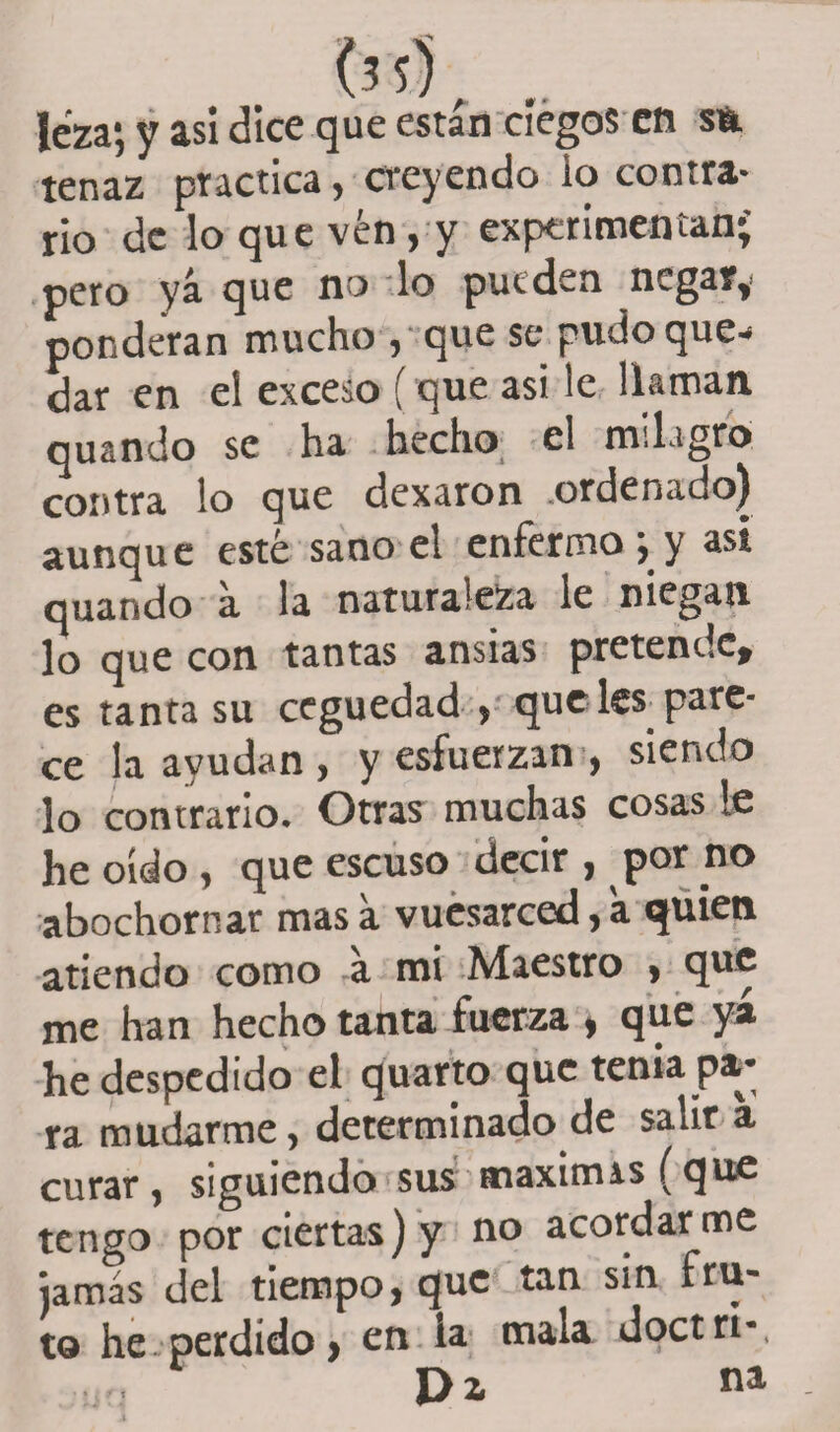 ?3s5, .. Icza*, y asi dice que están ciegos en s&amp; tenaz practica, creyendo io contra¬ rio de lo que vén , y experimentan' pero yá que no lo pueden negaty ponderan mucho , que se pudoque^ dar en el exceso (que asi le llaman quando se ha hecho el milagro contra lo que dexaron ordenado) aunque esté sano el enfermo; y asi quando a la naturaleza le niegan lo que con tantas ansias pretende* es tanta su ceguedad , que leí pare¬ ce la ayudan, y esfuerzan , siendo lo contrario. Otras muchas cosas le he oído , que escuso decir , por no abochornar mas a vuesarced, a quien atiendo como a mi Maestro , que me han hecho tanta fuerza , que yá he despedido el quarto que tenia pa¬ ra mudarme, determinado de salir a curar, siguiendo sus máximas (que tengo por ciertas) y no acordarme jamás del tiempo, que tan sin fru¬ to he perdido, en la mala doct ri-, Di na • *