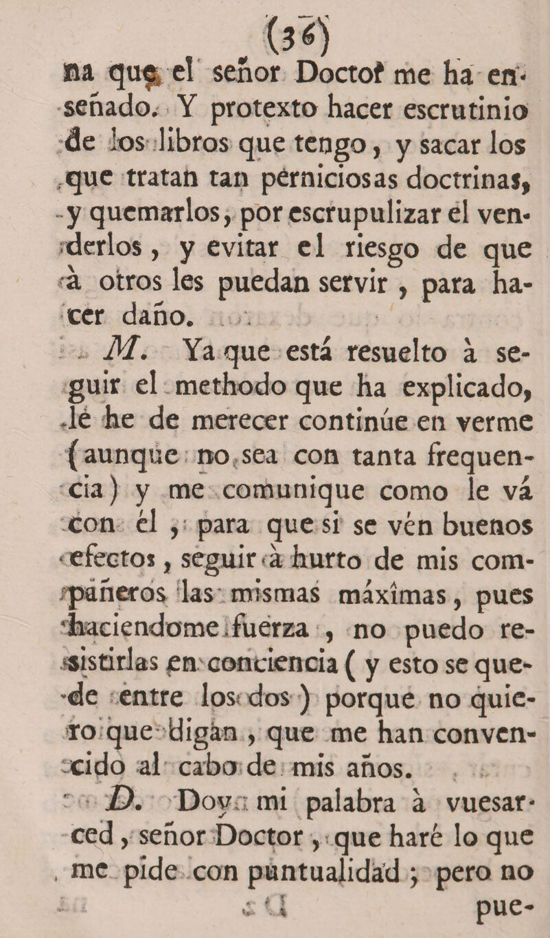 fia qu^ el señor Doctof me ha en¬ senado, Y protexto hacer escrutinio de los libros que tengo, y sacar los .que tratan tan perniciosas doctrinas, -y quemarlos, por escrupulizar el ven¬ derlos , y evitar el riesgo de que a otros les puedan servir , para ha¬ cer daño. . . M. Ya que está resuelto a se¬ guir el methodo que ha explicado, .le he de merecer continúe en verme (aunque no sea con tanta frequen- cia) y me comunique como le va con él , para que si se vén buenos < efectos, seguir á hurto de mis com- fpáneros las;mismas máximas, pues 'haciéndome, fuerza , no puedo re¬ sistirlas en conciencia ( y esto se que- -de entre los dos ) porque no quie¬ ro que digan , que me han conven¬ cido al cabo de mis anos. ' D. Dova mi palabra a vuesar- ced , señor Doctor ,que haré lo que , me pide con puntualidad ; pero no - ¿ ¿ U pue-
