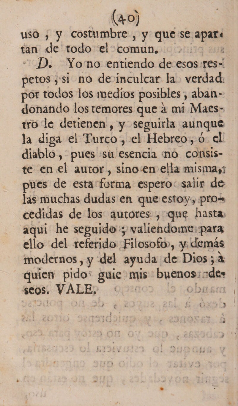 4°) uso , y costumbre , y que se apar* tan de todo el común. D. Yo no entiendo de esos res¬ petos , si no de inculcar la verdad, por todos los medios posibles, aban¬ donando los temores que a mi Maes¬ tro le detienen , y seguirla aunque la diga el Turco, el Hebreo, ó el diablo > pues su esencia no consis¬ te en el autor , sino en ella misma,- pues de esta forma espero salir de las muchas dudas en que estoy, pro¬ cedidas de los autores , que hasta aqui he seguido valiéndome para ello del referido Filosofo , y demás modernos, y del ayuda de Dios •, a quien pido guie mis buenos de» seos. VALE. • Y
