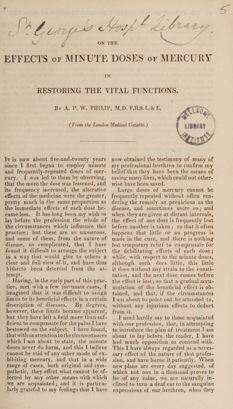 u / EFFECTS of MINUTE DOSES of MERCURY IN RESTORING THE VITAL FUNCTIONS. By A. P. W. PHILIP, M.D. F.R.S.L.&E. (From the Loudon Medical Gazette.) It is now about five-and-twenty years since I first began to employ minute and frequently-repeated doses of mer¬ cury. 1 was led to them by observing, that the more the dose was lessened, and its frequency increased, the alterative effects of the medicine were the greater, pretty much in the same proportion as the immediate effects of each dose be¬ came less. It has long been my wish to lay before the profession the whole of the circumstances which influence this practice; but these are so numerous, and some of them, from the nature of disease, so complicated, that I have found it difficult to arrange the subject in a way that would give to others a clear and full view of it, and have thus hitherto been deterred from the at¬ tempt. Having, in the early part of this prac¬ tice, met with a few fortunate cases, I imagined that it was difficult to assign limits to its beneficial effects in a certain description of diseases. By degrees, however, these limits became apparent, but they have left a field more than suf¬ ficient to compensate for the pains I have bestowed on the subject. 1 have found, that with an attention to the circumstances which I am about to stale, the minute doses never do harm, and this I believe cannot be said of any other mode of ex¬ hibiting mercury, and that in a wide range of cases, both original and sym¬ pathetic, they effect what cannot be ef¬ fected by any other means with which we are acquainted; and it is particu¬ larly grateful to my feelings that 1 have now obtained the testimony of many of my professional brethren to confirm my belief that they have been the means of saving many lives, which could not other¬ wise have been saved. Large doses of mercury cannot be frequently repeated without often ren¬ dering the remedy as pernicious as the disease, and sometimes more so; and when they are given at distant intervals, the effect of one dose is frequently lost before another is taken ; so that it often happens that little or no progress is made in the cure, and there is nothing but temporary relief to compensate for the debilitating effects of each dose; while, with respect to the minute doses, although each does little, this little it does without any strain to the consti¬ tution, and the next dose comes before the effect is lost; so that a gradual accu¬ mulation of the beneficial effect is ob¬ tained, and that, if the circumstances I am about to point out be attended to, without any injurious effects to deduct from it. I need hardly say to those acquainted with our profession, that, in attempting to introduce the plan of treatment I atn about to lay before the reader, I have had much opposition to contend with. This I have always regarded as a neces¬ sary effect of the nature of that profes¬ sion, and have borne it patiently. When new plans are every day suggested, of which not one in a thousand proves to be of any value, we are naturally in¬ clined to turn a deaf ear to the sanguine expressions of our brethren, when they