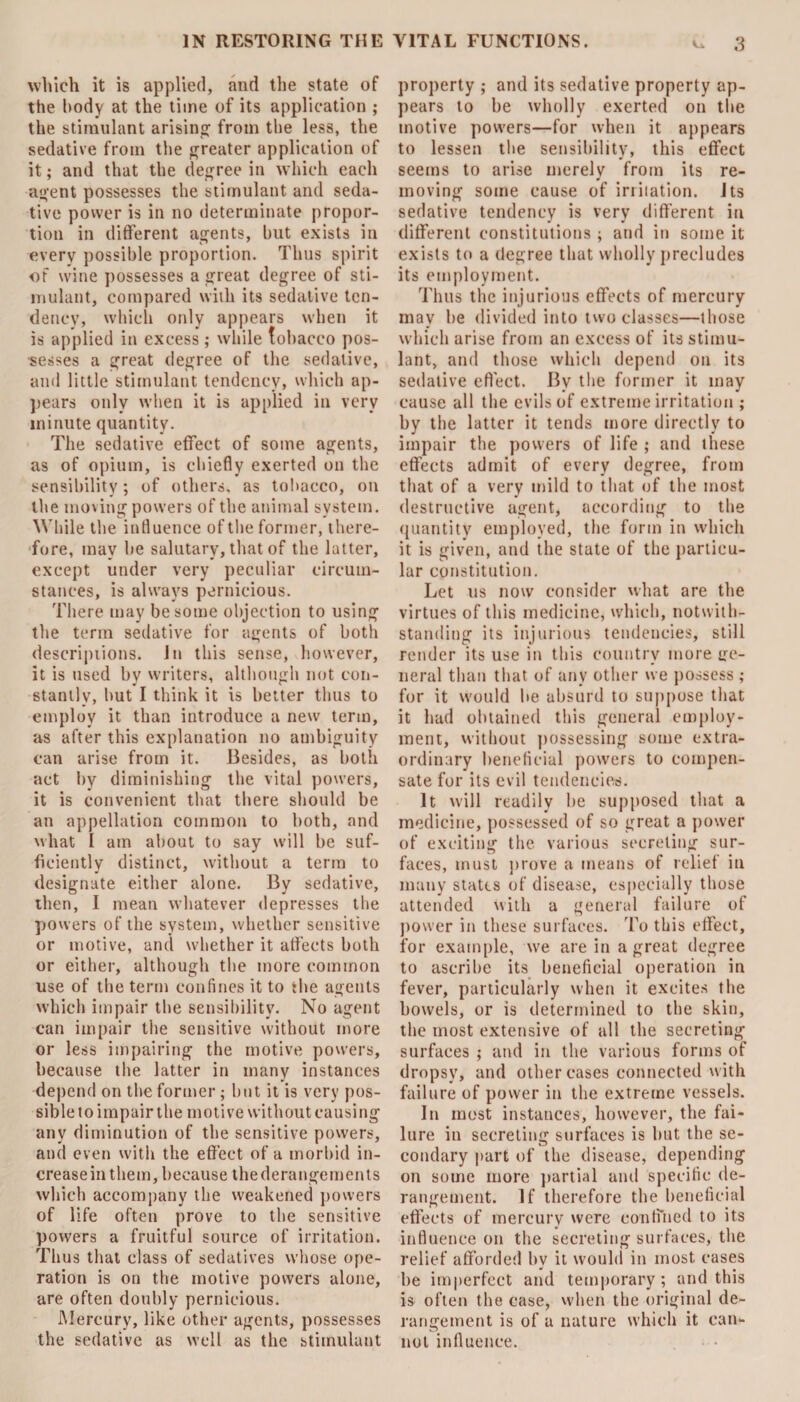 which it is applied, and the state of the body at the time of its application ; the stimulant arising from the less, the sedative from the greater application of it; and that the degree in which each agent possesses the stimulant and seda¬ tive power is in no determinate propor¬ tion in different agents, but exists in every possible proportion. Thus spirit of wine possesses a great degree of sti¬ mulant, compared with its sedative ten¬ dency, which only appears when it is applied in excess; while tobacco pos¬ sesses a great degree of the sedative, and little stimulant tendency, which ap¬ pears only when it is applied in very minute quantity. The sedative effect of some agents, as of opium, is chiefly exerted on the sensibility; of others, as tobacco, on the moving powers of the animal system. While the influence of the former, there¬ fore, may be salutary, that of the latter, except under very peculiar circum¬ stances, is always pernicious. There may be some objection to using the term sedative for agents of both descriptions. In this sense, however, it is used by writers, although not con¬ stantly, but I think it is better thus to employ it than introduce a new term, as after this explanation no ambiguity can arise from it. Besides, as both act by diminishing the vital powers, it is convenient that there should be an appellation common to both, and what I am about to say will be suf¬ ficiently distinct, without a term to designate either alone. By sedative, then, I mean whatever depresses the powers of the system, whether sensitive or motive, and whether it affects both or either, although the more common use of the term confines it to the agents which impair the sensibility. No agent can impair the sensitive without more or less impairing the motive powers, because the latter in many instances depend on the former ; but it is very pos¬ sible to impair the motive without causing any diminution of the sensitive powers, and even with the effect of a morbid in- creaseinthem, because thederangements which accompany the weakened powers of life often prove to the sensitive powers a fruitful source of irritation. Thus that class of sedatives whose ope¬ ration is on the motive powers alone, are often doubly pernicious. Mercury, like other agents, possesses the sedative as well as the stimulant property ; and its sedative property ap¬ pears to be wholly exerted on the motive powers—for when it appears to lessen the sensibility, this effect seems to arise merely from its re¬ moving some cause of irritation. Its sedative tendency is very different in different constitutions ; and in some it exists to a degree that wholly precludes its employment. Thus the injurious effects of mercury may be divided into two classes—those which arise from an excess of its stimu¬ lant, and those which depend on its sedative effect. By the former it may cause all the evils of extreme irritation ; by the latter it tends more directly to impair the powers of life ; and these effects admit of every degree, from that of a very mild to that of the most destructive agent, according to the quantity employed, the form in which it is given, and the state of the particu¬ lar constitution. Let us now consider what are the virtues of this medicine, which, notwith¬ standing its injurious tendencies, still render its use in this country more ge¬ neral than that of any other we possess ; for it would be absurd to suppose that it had obtained this general employ¬ ment, without possessing some extra¬ ordinary beneficial powers to compen¬ sate for its evil tendencies. It will readily be supposed that a medicine, possessed of so great a power of exciting the various secreting sur¬ faces, must prove a means of relief in many states of disease, especially those attended with a general failure of power in these surfaces. To this effect, for example, we are in a great degree to ascribe its beneficial operation in fever, particularly when it excites the bowels, or is determined to the skin, the most extensive of all the secreting surfaces ; and in the various forms of dropsy, and other cases connected with failure of power in the extreme vessels. In most instances, however, the fai¬ lure in secreting surfaces is but the se¬ condary part of the disease, depending on some more partial and specific de¬ rangement. If therefore the beneficial effects of mercury were confined to its influence on the secreting surfaces, the relief afforded by it would in most cases be imperfect and temporary; and this is often the case, when the original de¬ rangement is of a nature which it can¬ not influence.