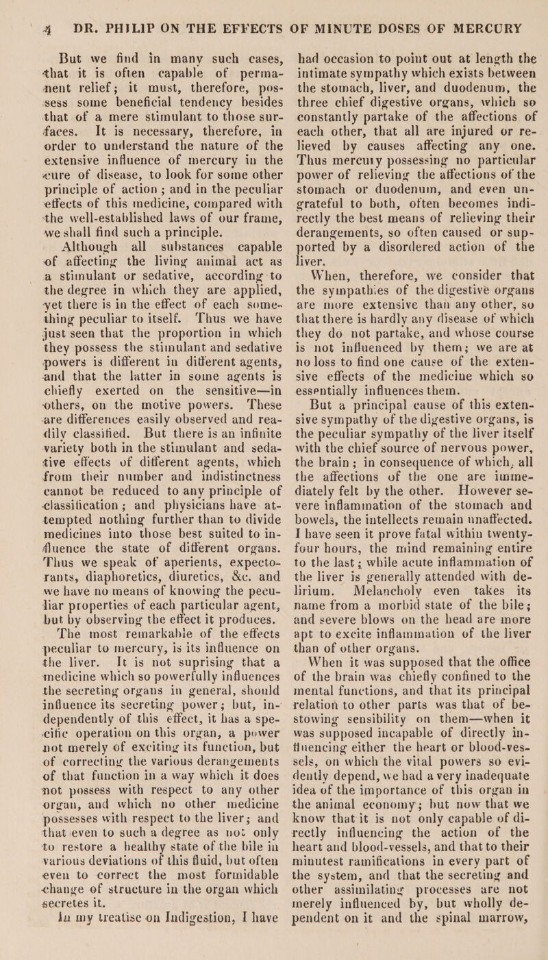 But we find in many such cases, -that it is often capable of perma¬ nent relief; it must, therefore, pos¬ sess some beneficial tendency besides that of a mere stimulant to those sur¬ faces. It is necessary, therefore, in order to understand the nature of the extensive influence of mercury in the •cure of disease, to look for some other principle of action ; and in the peculiar effects of this medicine, compared with the well-established laws of our frame, we shall find such a principle. Although all substances capable of affecting the living animal act as a stimulant or sedative, according to the degree in which they are applied, yet there is in the effect of each some¬ thing peculiar to itself. Thus we have just seen that the proportion in which they possess the stimulant and sedative powers is different in different agents, and that the latter in some agents is chiefly exerted on the sensitive—in •others, on the motive powers. These are differences easily observed and rea¬ dily classified. But there is an infinite variety both in the stimulant and seda¬ tive effects of different agents, which from their number and indistinctness cannot be reduced to any principle of classification ; and physicians have at¬ tempted nothing further than to divide medicines into those best suited to in¬ fluence the state of different organs. Thus we speak of aperients, expecto¬ rants, diaphoretics, diuretics, &c. and we have no means of knowing the pecu¬ liar properties of each particular agent, but, by observing the effect it produces. The most remarkable of the effects peculiar to mercury, is its influence on the liver. It is not suprising that a medicine which so powerfully influences the secreting organs in general, should influence its secreting power; but, in¬ dependently of this effect, it has a spe¬ cific operation on this organ, a power not merely of exciting its function, but of correcting the various derangements of that function in a way which it does not possess with respect to any other organ, and which no other medicine possesses with respect to the liver; and that even to such a degree as not only to restore a healthy state of the bile in various deviations of this fluid, but often even to correct the most formidable ■change of structure in the organ which secretes it. la my treatise on Indigestion, I have had occasion to point out at length the intimate sympathy which exists between the stomach, liver, and duodenum, the three chief digestive organs, which so constantly partake of the affections of each other, that all are injured or re¬ lieved by causes affecting any one. Thus mercuty possessing no particular power of relieving the affections of the stomach or duodenum, and even un¬ grateful to both, often becomes indi¬ rectly the best means of relieving their derangements, so often caused or sup¬ ported by a disordered action of the liver. When, therefore, we consider that the sympathies of the digestive organs are more extensive than any other, so that there is hardly any disease of which they do not partake, and whose course is not influenced by them; we are at no loss to find one cause of the exten¬ sive effects of the medicine which so essentially influences them. But a principal cause of this exten¬ sive sympathy of the digestive organs, is the peculiar sympathy of the liver itself with the chief source of nervous power, the brain ; in consequence of which, all the affections of the one are imme¬ diately felt by the other. However se¬ vere inflammation of the stomach and bowels, the intellects remain unaffected. I have seen it prove fatal within twenty- four hours, the mind remaining entire to the last; while acute inflammation of the liver is generally attended with de¬ lirium. Melancholy even takes its name from a morbid state of the bile; and severe blows on the head are more apt to excite inflammation of the liver than of other organs. When it was supposed that the office of the brain was chiefly confined to the mental functions, and that its principal relation to other parts was that of be¬ stowing sensibility on them—when it was supposed iucapable of directly in¬ fluencing either the heart or blood-ves¬ sels, on which the vital powers so evi¬ dently depend, we had a very inadequate idea of the importance of this organ in the animal economy; but now that we know that it is not only capable of di¬ rectly influencing the action of the heart and blood-vessels, and that to their minutest ramifications in every part of the system, and that the secreting and other assimilating processes are not merely influenced by, but wholly de¬ pendent on it and the spinal marrow.