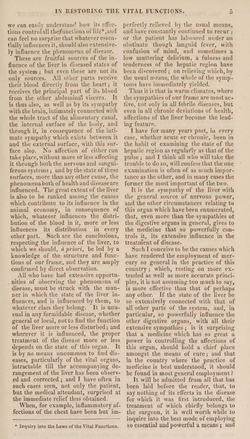 we can easily understand how its affec¬ tions control all thejfunctions of life*,and can feel no surprise that whatever essen¬ tially influences it, should also extensive¬ ly influence the phenomena of disease. These are fruitful sources of the in¬ fluence of the liver in diseased states of the system ; hut even these are not its only sources. All other parts receive their blood directly from the heart; it receives the principal part of its blood from the other abdominal viscera. It is thus also, as well as by its sympathy with the brain, intimately connected with the whole tract of the alimentary canal, the internal surface of the body, and through it, in consequence of the inti¬ mate sympathy which exists between it and the external surface, with this sur¬ face also. No affection of either can take place, without more or less affecting it through both the nervous and sangui¬ ferous systems ; and by the state of these surfaces, more than any other cause, the phenomena both of health and disease are influenced. The great extent of the liver is also to be ranked among the causes which contribute to its influence in the animal economy, in consequence of which, whatever influences the distri¬ bution of the blood in it, more or less influences its distribution in every other part. Such are the conclusions, respecting the influence of the liver, to which we should, a priori, be led by a knowledge of the-structure and func¬ tions of our frame, and they are amply confirmed by direct observation. All who have had extensive opportu¬ nities of observing the phenomena of disease, must be struck with the man¬ ner in which the state of the liver in¬ fluences, and is influenced by them, to whatever class they belong. It is unu¬ sual in any formidable disease, whether general or local, not to find the function of the liver more or less disturbed; and wherever it is influenced, the proper treatment of the disease more or less depends on the state of this organ. It is by no means uncommon to find dis¬ eases, particularly of the vital organs, intractable till the accompanying de¬ rangement of the liver has been observ¬ ed and corrected ; and I have often in such cases seen, not only the patient, but the medical attendant, surprised at the immediate relief thus obtained. When, for example, inflammatory af¬ fections of the chest have been but im¬ * Inquiry into the Laws of the Vital Functions, perfectly relieved by the usual means, and have constantly continued to recur ; or the patient has laboured under an obstinate though languid fever, with confusion of mind, and sometimes .a low muttering delirium, a fulness and tenderness of the hepatic region have been discovered ; on relieving which, by the usual means, the whole of the symp¬ toms have immediately yielded. Thus it is that in warm climates, where the sympathies of our frame are most ac¬ tive, not only in all febrile diseases, but even in all chronic deviations of health, affections of the liver become the lead¬ ing feature. I have for many years past, in every case, whether acute or chronic, been in the habit ot examining the state of the hepatic region as regulai'lv as that of the pulse ; and 1 think all who will take the trouble to do so, will confess that the one examination is often of as much impor¬ tance as the other, and in many cases the former the most important cf the two. It is the sympathy of the liver with the general source of nervous power, and the other circumstances relating to this organ which have been enumerated, that, even more than the sympathies ot the digestive organs in general, gives to the medicine that so powerfully con¬ trols it, its extensive influence in the treatment of disease. Such I conceive to be the causes which have rendered the employment of mer¬ cury so general in the practice of this country ; which, resting on more ex¬ tended as well as more accurate princi¬ ples, it is not assuming too much to say, is more effective than that of perhaps any other. If the state of the liver be so extensively connected with that of all other parts of the system, and, in particular, so powerfully influence the other digestive organs, with all their extensive sympathies; is it surprising that a medicine which has so great a power in controlling the affections of this organ, should hold a chief place amongst the means of cure; and that in the country where the practice of medicine is best understood, it should be found in most general employment ? It will be admitted from all that has been laid before the reader, that, to say nothing of its effects in the disease for which it was first introduced, the treatment of which chiefly belongs to the surgeon, it is well worth while to inquire into the best mode of employing so essential and powerful a means; and