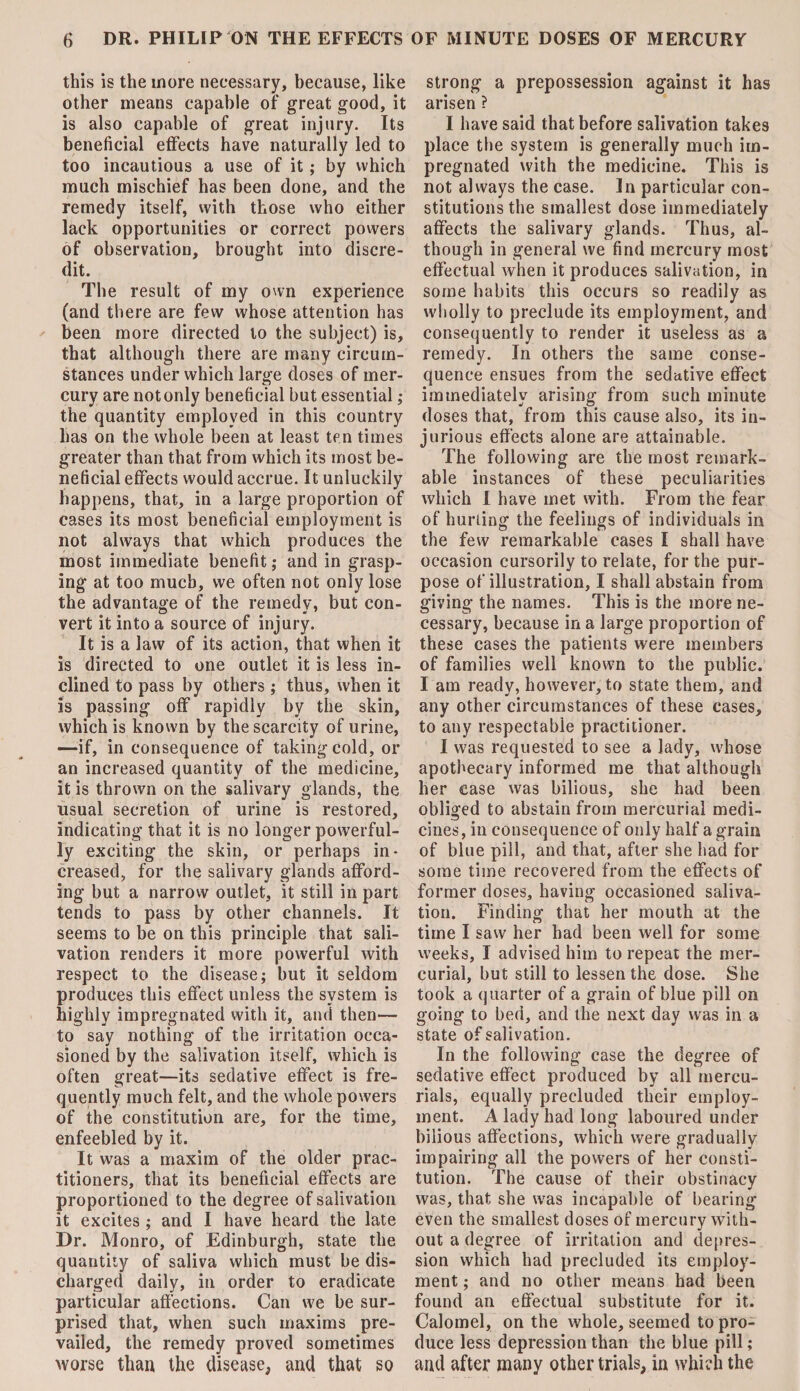 this is the more necessary, because, like other means capable of great good, it is also capable of great injury. Its beneficial effects have naturally led to too incautious a use of it; by which much mischief has been done, and the remedy itself, with those who either lack opportunities or correct powers of observation, brought into discre¬ dit. The result of my own experience (and there are few whose attention has been more directed to the subject) is, that although there are many circum¬ stances under which large doses of mer¬ cury are not only beneficial but essential; the quantity employed in this country has on the whole been at least ten times greater than that from which its most be¬ neficial effects would accrue. It unluckily happens, that, in a large proportion of cases its most beneficial employment is not always that which produces the most immediate benefit; and in grasp¬ ing at too much, we often not only lose the advantage of the remedy, but con¬ vert it into a source of injury. It is a law of its action, that when it is directed to one outlet it is less in¬ clined to pass by others ; thus, when it is passing off rapidly by the skin, which is known by the scarcity of urine, —if, in consequence of taking cold, or an increased quantity of the medicine, it is thrown on the salivary glands, the usual secretion of urine is restored, indicating that it is no longer powerful¬ ly exciting the skin, or perhaps in¬ creased, for the salivary glands afford¬ ing but a narrow outlet, it still in part tends to pass by other channels. It seems to be on this principle that sali¬ vation renders it more powerful with respect to the disease; but it seldom produces this effect unless the system is highly impregnated with it, and then— to say nothing of the irritation occa¬ sioned by the salivation itself, which is often great—its sedative effect is fre¬ quently much felt, and the whole powers of the constitution are, for the time, enfeebled by it. It was a maxim of the older prac¬ titioners, that its beneficial effects are proportioned to the degree of salivation it excites ; and I have heard the late Dr. Monro, of Edinburgh, state the quantity of saliva which must be dis¬ charged daily, in order to eradicate particular affections. Can we be sur¬ prised that, when such maxims pre¬ vailed, the remedy proved sometimes worse than the disease, and that so strong a prepossession against it has arisen ? I have said that before salivation takes place the system is generally much im¬ pregnated with the medicine. This is not always the case. In particular con¬ stitutions the smallest dose immediately affects the salivary glands. Thus, al¬ though in general we find mercury most effectual when it produces salivation, in some habits this occurs so readily as wholly to preclude its employment, and consequently to render it useless as a remedy. In others the same conse¬ quence ensues from the sedative effect immediately arising from such minute doses that, from this cause also, its in¬ jurious effects alone are attainable. The following are the most remark¬ able instances of these peculiarities which I have met with. From the fear of huning the feelings of individuals in the few remarkable cases I shall have occasion cursorily to relate, for the pur¬ pose of illustration, I shall abstain from giving the names. This is the more ne¬ cessary, because in a large proportion of these cases the patients were members of families well known to the public. I am ready, however, to state them, and any other circumstances of these cases, to any respectable practitioner. I was requested to see a lady, whose apothecary informed me that although her case was bilious, she had been obliged to abstain from mercurial medi¬ cines, in consequence of only half a grain of blue pill, and that, after she had for some time recovered from the effects of former doses, having occasioned saliva¬ tion. Finding that her mouth at the time I saw her had been well for some weeks, I advised him to repeat the mer¬ curial, but still to lessen the dose. She took a quarter of a grain of blue pill on going to bed, and the next day was in a state of salivation. In the following case the degree of sedative effect produced by all mercu¬ rials, equally precluded their employ¬ ment. A lady had long laboured under bilious affections, which were gradually impairing all the powers of her consti¬ tution. The cause of their obstinacy was, that she was incapable of bearing even the smallest doses of mercury with¬ out a degree of irritation and depres¬ sion which had precluded its employ¬ ment ; and no other means had been found an effectual substitute for it. Calomel, on the whole, seemed to pro¬ duce less depression than the blue pill ; and after many other trials, in which the