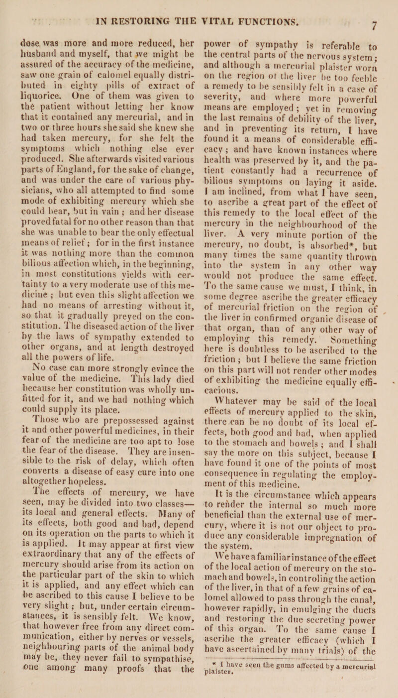 dose was more and more reduced, her husband and myself, that u-e might he assured of the accuracy of the medicine, saw one grain of calomel equally distri¬ buted in eighty pills of extract of liquorice. One of them was given to the patient without letting her know that it contained any mercurial, and in two or three hours she said she knew she had taken mercury, for she felt the symptoms which nothing else ever produced. She afterwards visited various parts of England, for the sake of change, and was under the care of various phy¬ sicians, who all attempted to find some mode of exhibiting mercury which she could hear, but in vain ; and her disease proved fatal for no other reason than that she was unable to bear the only effectual means of relief; for in the first instance it was nothing more than the common bilious affection which, in the beginning, in most constitutions yields with cer¬ tainty to a very moderate use of this me¬ dicine ; but even this slight affection we had no means of arresting without it, so that it gradually preyed on the con¬ stitution. T he diseased action of the liver by the laws of sympathy extended to other organs, and at length destroyed all the powers of life. No case can more strongly evince the value of the medicine. This lady died because her constitution was wholly un¬ fitted for it, and we had nothing which could supply its place. Those who are prepossessed against it and other powerful medicines, in their fear of the medicine are too apt to lose the fear of the disease. They are insen¬ sible to the risk of delay, which often converts a disease of easy cure into one altogether hopeless. The effects of mercury, we have seen, may he divided into two classes— its local and general effects. Many of its effects, both good and bad, depend on its operation on the parts to which it is applied. Jt may appear at first view extraordinary that any of the effects of mercury should arise from its action on the particular part of the skin to which it is applied, and any effect which can be ascribed to this cause I believe to be very slight; but, under certain circum¬ stances, it is sensibly felt. We know, that however free from any direct com¬ munication, either by nerves or vessels, neighbouring parts of the animal body may lie, they never fail to sympathise, one among many proofs that the power of sympathy is referable to the central parts of the nervous system; and although a mercurial plaister worn on the region or the liver lie too feeble a remedy to he sensibly felt in a case of severity, and where more powerful means are employed ; yet in removing the last remains of debility of the liver” and in preventing its return, l have found it a means of considerable effi¬ cacy ; and have known instances where health was preserved by it, and the pa¬ tient constantly had a recurrence of bilious symptoms on laying it aside. I am inclined, from what I have seen, to ascribe a great part of the effect of this remedy to the local effect of the mercury in the neighbourhood of the liver. A very minute portion of the mercury, no doubt, is absorbed*, hut many times the same quantity thrown into the system in any other way would not produce the' same effect. To the same cause we must, I think, in some degree ascribe the greater efficacy of mercurial friction on the region of the liver in confirmed organic disease of that organ, than of any other way of employing this remedy. Something here is doubtless to he ascribed to the friction ; but I believe the same friction on this part will not render other modes of exhibiting the medicine equally effi¬ cacious. \\ hatever may he said of the local effects of mercury applied to the skin, there can he no doubt of its local ef¬ fects, both good and had, when applied to the stomach and bowels ; and I shall say the more on this subject, because I have found it one of the points of most consequence in regulating the employ¬ ment of this medicine. It is the circumstance which appears to render the internal so much more beneficial than the external use of mer¬ cury, where it is not our object to pro¬ duce any considerable impregnation of the system. W e have a familiar instance of the effect of the local action of mercury on the sto¬ mach and bowels, in controling the action ot the liver, in that of a few grains of ca¬ lomel allowed to pass through the canal, however rapidly, in emulging the ducts and restoring the due secreting power of this organ. To the same cause I ascribe the greater efficacy (which I have ascertained by many trials) of the * I have seen the gums affected by a mercurial plaister.