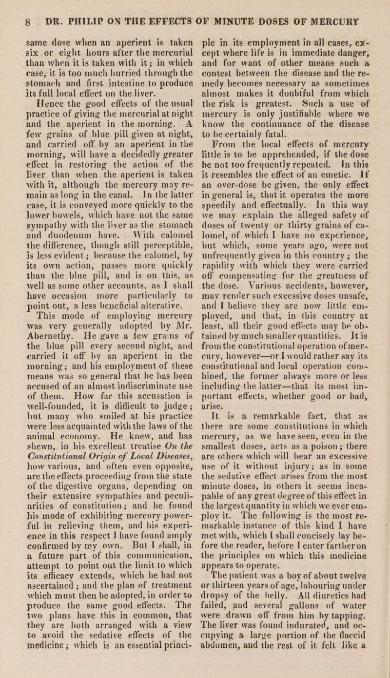 same dose when an aperient is taken six or eight hours after the mercurial than when it is taken with it; in which case, it is too much hurried through the stomach and first intestine to produce its full local effect on the liver. Hence the good effects of the usual practice of giving the mercurial at night and the aperient in the morning. A few grains of blue pill given at night, and carried off by an aperient in the morning, will have a decidedly greater effect in restoring the action of the liver than when the aperient is taken with it, although the mercury may re¬ main as long in the canal. In the latter case, it is conveyed more quickly to the lower bowels, which have not the same sympathy with the liver as the stomach and duodenum have. With calomel the difference, though still perceptible, is less evident; because the calomel, by its own action, passes more quickly than the blue pill, and is on this, as well as some other accounts, as I shall have occasion more particularly to point out, a less beneficial alterative. This mode of employing mercury was very generally adopted by Mr. Abernethy. He gave a few grams of the blue pill every second night, and carried it off by an aperient in the morning; and his employment of these means was so general that he has been accused of an almost indiscriminate use of them. How far this accusation is well-founded, it is difficult to judge; hut many who smiled at his practice were less acquainted with the laws of the animal economy. He knew, and has shewn, in his excellent treatise On the Constitutional Origin of Local Diseases, how various, and often even opposite, are the effects proceeding from the state of the digestive organs, depending on their extensive sympathies and peculi¬ arities of constitution; and he found his mode of exhibiting mercury power¬ ful in relieving them, and his experi¬ ence in this respect 1 have found amply confirmed by my own. But I shall, in a future part of this communication, attempt to point out the limit to which its efficacy extends, which he had not ascertained; and the plan of treatment which must then be adopted, in order to produce the same good effects. The two plans have this in common, that they are both arranged with a view to avoid the sedative effects of the medicine; which is an essential princi¬ ple in its employment in all cases, ex¬ cept where life is in immediate danger, and for want of other means such a contest between the disease and the re¬ medy becomes necessary as sometimes almost makes it doubtful from which the risk is greatest. Such a use of mercury is only justifiable where we know the continuance of the disease to be certainly fatal. From the local effects of mercury little is to be apprehended, if the dose be not too frequently repeated. In this it resembles the effect of an emetic. If an over-dose be given, the only effect in general is, that it operates the more speedily and effectually. In this way we may explain the alleged safety of doses of twenty or thirty grains of ca¬ lomel, of which I have no experience, but which, some years ago, were not unfrequently given in this country ; the rapidity with which they were carried off compensating for the greatness of the dose. Various accidents, however, may render such excessive doses unsafe, and I believe they are now little em¬ ployed, and that, in this country at least, all their good effects may be ob¬ tained by much smaller quantities. It is from the constitutional operation of mer¬ cury, however—or I would rather say its constitutional and local operation com¬ bined, the former always more or less including the latter—that its most im¬ portant effects, whether good or bad, arise. It is a remarkable fact, that as there are some constitutions in which mercury, as we have seen, even in the smallest doses, acts as a poison ; there are others which will bear an excessive use of it without injury; as in some the sedative effect arises from the most minute doses, in others it seems inca¬ pable of any great degree of this effect in the largest quantity in which we ever em¬ ploy it. The following is the most re¬ markable instance of this kind I have met with, which I shall concisely lay be¬ fore the reader, before I enter farther on the principles on which this medicine appears to operate. The patient was a boy of about twelve or thirteen years of age, labouring under dropsy of the belly. All diuretics had failed, and several gallons of water were drawn off from him by tapping. The liver was found indurated, and oc¬ cupying a large portion of the flaccid abdomen, and the rest of it felt like a