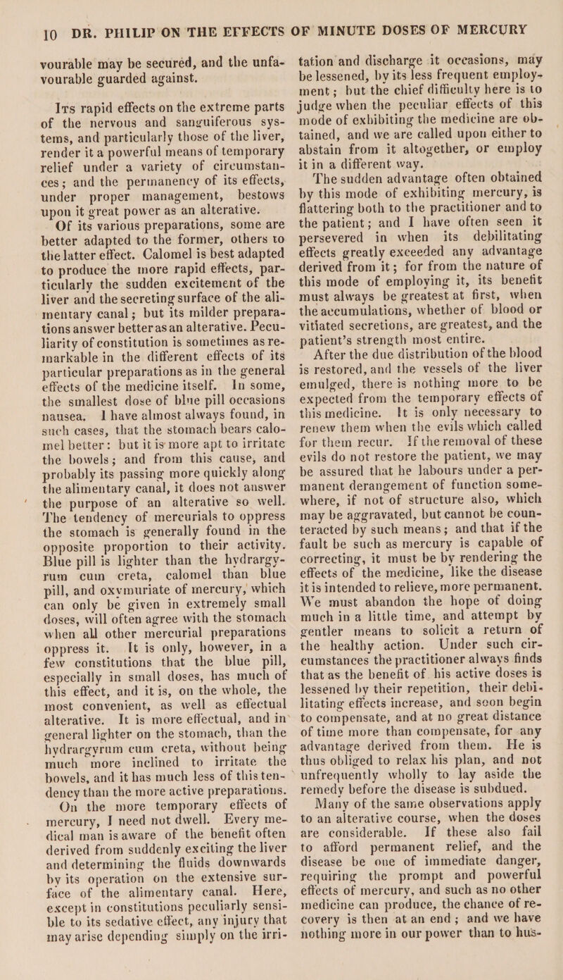 vourable may be secured, and the unfa¬ vourable guarded against. Its rapid effects on the extreme parts of the nervous and sanguiferous sys¬ tems, and particularly those of the liver, render it a powerful means of temporary relief under a variety of circumstan¬ ces ; and the permanency of its effects, under proper management, bestows upon it great power as an alterative. Of its various preparations, some are better adapted to the former, others 10 the latter effect. Calomel is best adapted to produce the more rapid effects, par¬ ticularly the sudden excitement of the liver and the secreting surface of the ali¬ mentary canal; but its milder prepara¬ tions answer better as an alterative. Pecu¬ liarity of constitution is sometimes as re¬ markable in the different effects of its particular preparations as in the general effects of the medicine itself. In some, the smallest dose of blue pill occasions nausea. 1 have almost always found, in such cases, that the stomach bears calo¬ mel better: but it is more apt to irritate the bowels; and from this cause, and probably its passing more quickly along the alimentary canal, it does not answer the purpose of an alterative so well. The tendency of mercurials to oppress the stomach is generally found in the opposite proportion to their activity. Blue pill is lighter than the hydrargy¬ rum cum creta, calomel than blue pill, and oxymuriate of mercury, which can only be given in extremely small doses, will often agree with the stomach when aLl other mercurial preparations oppress it. It is only, however, in a few constitutions that the blue pill, especially in small doses, has much ot this effect, and it is, on the whole, the most convenient, as well as effectual alterative. It is more effectual, and in general lighter on the stomach, than the hydrargyrum cum creta, without being much more inclined to irritate the bowels, and it has much less of this ten¬ dency than the more active preparations. On the more temporary effects of mercury, I need not dwell. Every me¬ dical man is aware of the benefit often derived from suddenly exciting the liver and determining the fluids downwards by its operation on the extensive sur¬ face of the alimentary canal. Here, except in constitutions peculiarly sensi¬ ble to its sedative effect, any injury that may arise depending simply on the irri¬ tation and discharge it occasions, may be lessened, by its less frequent employ¬ ment ; but the chief difficulty here is to judge when the peculiar effects of this mode of exhibiting the medicine are ob¬ tained, and we are called upon either to abstain from it altogether, or employ it in a different way. The sudden advantage often obtained by this mode of exhibiting mercury, is flattering both to the practitioner and to the patient; and I have often seen it persevered in when its debilitating effects greatly exceeded any advantage derived from it; for from the nature of this mode of employing it, its benefit must always be greatest at first, when the accumulations, whether ot blood or vitiated secretions, are greatest, and the patient’s strength most entire. After the due distribution of the blood is restored, and the vessels ot the liver emulged, there is nothing more to be expected from the temporary effects of this medicine. St is only necessary to renew them when the evils which called for them recur. If the removal of these evils do not restore the patient, we may be assured that he labours under a per¬ manent derangement of function some¬ where, if not of structure also, which may be aggravated, but cannot be coun¬ teracted by such means; and that if the fault be such as mercury is capable of correcting, it must be by rendering the effects of the medicine, like the disease it is intended to relieve, more permanent. We must abandon the hope of doing much in a little time, and attempt by gentler means to solicit a return of the healthy action. Under such cir¬ cumstances the practitioner always finds that as the benefit of his active doses is lessened by their repetition, their debi¬ litating effects increase, and soon begin to compensate, and at no great distance of time more than compensate, for any advantage derived from them. Tie is thus obliged to relax his plan, and not unfrequently wholly to lay aside the remedy before the disease is subdued. Many of the same observations apply to an alterative course, when the doses are considerable. If these also fail to afford permanent relief, and the disease be one of immediate danger, requiring the prompt and powerful effects of mercury, and such as no other medicine can produce, the chance of re¬ covery is then at an end ; and we have nothing more in our power than to hus-