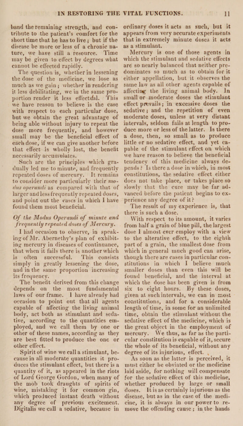 band the remaining’ strength, and con¬ tribute to the patient’s comfort for the short time that he has to live ; but if the disease be more or less of a chronic na¬ ture, we have still a resource. Time may be given to effect bv degrees what cannot be effected rapidly. The question is, whether in lessening the dose of the medicine, we lose as much as we gain ; whether in rendering it less debilitating, we in the same pro¬ portion render it less effecti/al. This we have reason to believe is the case with respect to each particular dose, but we obtain the great advantage of being able without injury to repeat the dose more frequently, and however small may he the beneficial effect of each dose, if we can give another before that effect is wholly lost, the benefit necessarily accumulates. Such are the principles which gra¬ dually led me to minute, and frequently repeated doses of mercury. It remains to consider more particularly their mo¬ dus operandi as compared with that of larger and less frequently repeated doses, and point out the cases in which I have found them most beneficial. Of the Modus Operandi of minute and frequently repeated doses of Mercury. I had occasion to observe, in speak¬ ing of Mr. Abernethy’s plan of exhibit¬ ing mercury in diseases of continuance, that when it fails there is another which is often successful. This consists simply in greatly lessening the dose, and in the same proportion increasing its frequency. The benefit derived from this change depends on the most fundamental laws of our frame. 1 have already had occasion to point out that all agents capable of affecting the living animal body, act both as stimulant and seda¬ tive, according to the quantities em¬ ployed, and we call them by one or other of these names, according as they are best fitted to produce the one or other effect. Spirit of wine we call a stimulant, be¬ cause in all moderate quantities it pro¬ duces the stimulant effect, but there is a quantity of it, as appeared in the riots of Lord George Gordon, when many of the mob took draughts of spirits of wine, mistaking it for common gin, which produced instant death without any degree of previous excitement. Digitalis we call a sedative, because in ordinary doses it acts as such, but it appears from very accurate experiments that in extremely minute doses it acts as a stimulant. Mercury is one of those agents in which the stimulant and sedative effects are so nearly balanced that neither pre¬ dominates so much as to obtain for it either appellation, but it observes the same law as all other agents capable of affecting1 the living animal body. In small or moderate doses the stimulant effect prevails; in excessive doses the sedative; and the repetition of even moderate doses, unless at very distant intervals, seldom fails at length to pro¬ duce more or less of the latter. Is there a dose, then, so small as to produce little or no sedative effect, and yet ca¬ pable of the stimulant effect on which we have reason to believe the beneficial tendency of this medicine always de¬ pends ? Is there a dose in which, in most constitutions, the sedative effect either does not take place, or takes place so slowly that the cure may be far ad¬ vanced before the patient begins to ex¬ perience any degree of it? The result of my experience is, that there is such a dose. With respect to its amount, it varies from half a grain of blue pill, the largest dose 1 almost ever employ with a view to the alterative effect, to the eighth part of a grain, the smallest dose from which in general much good can arise, though there are cases in particular con¬ stitutions in which I believe much smaller doses than even this will be found beneficial, and the interval at which the dose has been given is from six to eight hours. By these doses, given at such intervals, we can in most constitutions, and for a considerable length of time, in some for an unlimited time, obtain the stimulant without the sedative effect of the medicine, which is the great object in the employment of mercury. We thus, as far as the parti¬ cular constitution is capable of it, secure the whole of its beneficial, without any degree of its injurious, effect. As soon as the latter is perceived, it must either be obviated or the medicine laid aside, for nothing will compensate for the sedative effect of this medicine, whether produced by large or small doses. It is as certainly injurious as the disease, but as in the case of the medi¬ cine, it is always in our power to re¬ move the offending cause ; in the hands