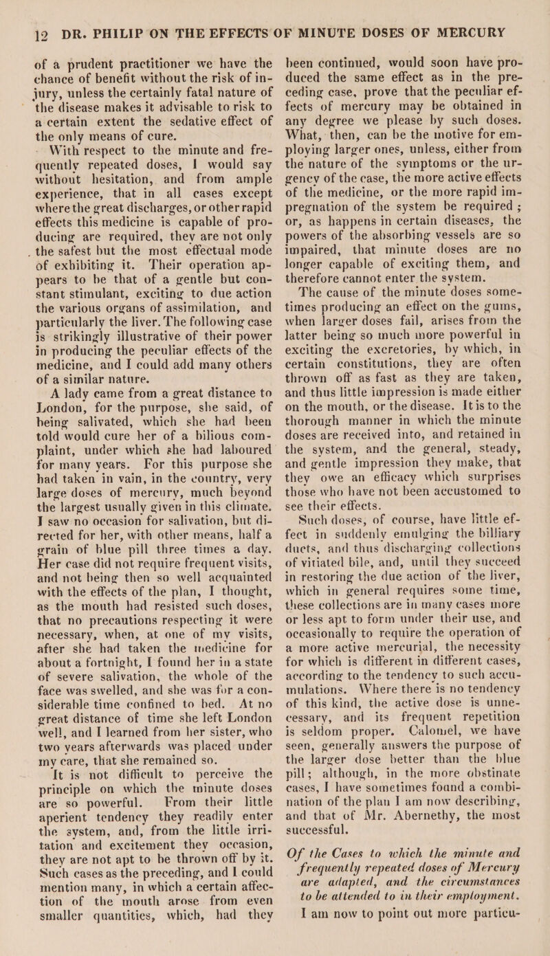 of a prudent practitioner we have the chance of benefit without the risk of in¬ jury, unless the certainly fatal nature of the disease makes it advisable to risk to a certain extent the sedative effect of the only means of cure. With respect to the minute and fre¬ quently repeated doses, 1 would say without hesitation, and from ample experience, that in all cases except where the great discharges, or other rapid effects this medicine is capable of pro¬ ducing are required, they are not only the safest but the most effectual mode of exhibiting it. Their operation ap¬ pears to be that of a gentle but con¬ stant stimulant, exciting to due action the various organs of assimilation, and particularly the liver. The following case is strikingly illustrative of their power in producing the peculiar effects of the medicine, and I could add many others of a similar nature. A lady came from a great distance to London, for the purpose, she said, of being salivated, which she had been told would cure her of a bilious com¬ plaint, under which she had laboured for many years. For this purpose she had taken in vain, in the country, very large doses of mercury, much beyond the largest usually given in this climate. I saw no occasion for salivation, but di¬ rected for her, with other means, half a grain of blue pill three times a day. Her case did not require frequent visits, and not being then so well acquainted with the effects of the plan, I thought, as the mouth had resisted such doses, that no precautions respecting it were necessary, when, at one of my visits, after she had taken the medicine for about a fortnight, I found her in a state of severe salivation, the whole of the face was swelled, and she was for a con¬ siderable time confined to bed. At no great distance of time she left London well, and I learned from her sister, who two years afterwards was placed under my care, that she remained so. It is not difficult to perceive the principle on which the minute doses are so powerful. From their little aperient tendency they readily enter the system, and, from the little irri¬ tation and excitement they occasion, they are not apt to be thrown off by it. Such cases as the preceding, and 1 could mention many, in which a certain affec¬ tion of the mouth arose from even smaller quantities, which, had they been continued, would soon have pro¬ duced the same effect as in the pre¬ ceding case, prove that the peculiar ef¬ fects of mercury may be obtained in any degree we please by such doses. What, then, can be the motive for em¬ ploying larger ones, unless, either from the nature of the symptoms or the ur¬ gency of the case, the more active effects of tlie medicine, or the more rapid im¬ pregnation of the system be required ; or, as happens in certain diseases, the powers of the absorbing vessels are so impaired, that minute doses are no longer capable of exciting them, and therefore cannot enter the system. The cause of the minute doses some¬ times producing an effect on the gums, when larger doses fail, arises from the latter being so much more powerful in exciting the excretories, by which, in certain constitutions, they are often thrown off as fast as they are taken, and thus little impression is made either on the mouth, or the disease. It is to the thorough manner in which the minute doses are received into, and retained in the system, and the general, steady, and gentle impression they make, that they owe an efficacy which surprises those who have not been accustomed to see their effects. Such doses, of course, have little ef¬ fect in suddenly emulging the billiary ducts, and thus discharging collections of vitiated bile, and, until they succeed in restoring the due action of the Jiver, which in general requires some time, these collections are in many cases more or less apt to form under their use, and occasionally to require the operation of a more active mercurial, the necessity for which is different in different cases, according to the tendency to such accu¬ mulations. Where there is no tendency of this kind, the active dose is unne¬ cessary, and its frequent repetition is seldom proper. Calomel, we have seen, generally answers the purpose of the larger dose better than the blue pill; although, in the more obstinate cases, I have sometimes found a combi¬ nation of the plan I am now describing, and that of Mr. Abernethy, the most successful. Of the Canes to which the minute and frequently repeated doses of Mercury are adapted, and the circumstances to he attended to in their employment. I am now to point out more particu-