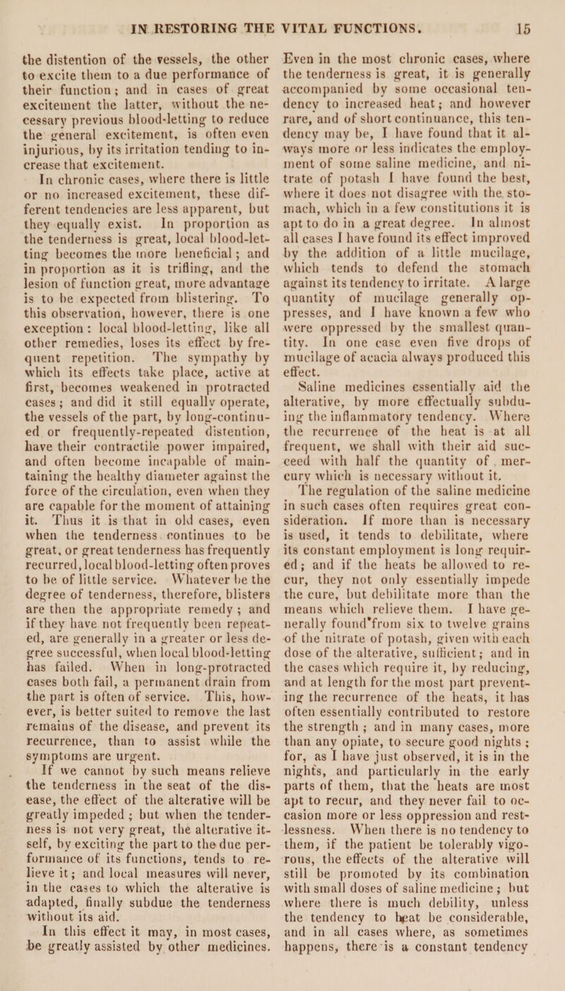 the distention of the vessels, the other to excite them to a due performance of their function; and in cases of great excitement the latter, without the ne¬ cessary previous blood-letting to reduce the general excitement, is often even injurious, by its irritation tending to in¬ crease that excitement. In chronic cases, where there is little or no increased excitement, these dif¬ ferent tendencies are less apparent, but they equally exist. In proportion as the tenderness is great, local blood-let¬ ting becomes the more beneficial; and in proportion as it is trifling, and the lesion of function great, more advantage is to be expected from blistering. To this observation, however, there is one exception : local blood-letting, like all other remedies, loses its effect by fre¬ quent repetition. The sympathy by which its effects take place, active at first, becomes weakened in protracted cases; and did it still equally operate, the vessels of the part, by long-continu¬ ed or frequently-repeated distention, have their contractile power impaired, and often become incapable of main¬ taining the healthy diameter against the force of the circulation, even when they are capable for the moment of attaining it. Thus it is that in old cases, even when the tenderness continues to be great, or great tenderness has frequently recurred, local blood-letting often proves to be of little service. Whatever be the degree of tenderness, therefore, blisters are then the appropriate remedy ; and if they have not frequently been repeat¬ ed, are generally in a greater or less de¬ gree successful, when local blood-letting has failed. When in long-protracted cases both fail, a permanent drain from the part is often of service. This, how¬ ever, is better suited to remove the last remains of the disease, and prevent its recurrence, than to assist while the symptoms are urgent. If we cannot by such means relieve the tenderness in the seat of the dis¬ ease, the effect of the alterative will be greatly impeded ; but when the tender¬ ness is not very great, the alterative it¬ self, by exciting the part to the due per¬ formance of its functions, tends to re¬ lieve it; and local measures will never, in the cases to which the alterative is adapted, finally subdue the tenderness without its aid. In this effect it may, in most cases, be greatly assisted by other medicines. Even in the most chronic cases, where the tenderness is great, it is generally accompanied by some occasional ten¬ dency to increased heat; and however rare, and of short continuance, this ten¬ dency may be, I have found that it al¬ ways more or less indicates the employ¬ ment of some saline medicine, and ni¬ trate of potash 1 have found the best, where it does not disagree with the sto¬ mach, which in a few constitutions it is apt to do in a great degree. In almost all cases I have found its effect improved by the addition of a little mucilage, which tends to defend the stomach against its tendency to irritate. A large quantity of mucilage generally op¬ presses, and I have known a few who were oppressed by the smallest quan¬ tity. In one case even five drops of mucilage of acacia always produced this effect. Saline medicines essentially aid the alterative, by more effectually subdu¬ ing the inflammatory tendency. Where the recurrence of the heat is at all frequent, we shall with their aid suc¬ ceed with half the quantity of mer¬ cury which is necessary without it. The regulation of the saline medicine in such cases often requires great con¬ sideration. If more than is necessary is used, it tends to debilitate, where its constant employment is long requir¬ ed ; and if the heats he allowed to re¬ cur, they not only essentially impede the cure, but debilitate more than the means which relieve them. I have ge¬ nerally found*from six to twelve grains of the nitrate of potash, given with each dose of the alterative, sufficient; and in the cases which require it, by reducing, and at length for the most part prevent¬ ing the recurrence of the heats, it has often essentially contributed to restore the strength ; and in many cases, more than any opiate, to secure good nights ; for, as I have just observed, it is in the nights, and particularly in the early parts of them, that the beats are most apt to recur, and they never fail to oc¬ casion more or less oppression and rest¬ lessness. When there is no tendency to them, if the patient be tolerably vigo¬ rous, the effects of the alterative will still be promoted by its combination with small doses of saline medicine ; but where there is much debility, unless the tendency to heat be considerable, and in all cases where, as sometimes happens, there is a constant tendency