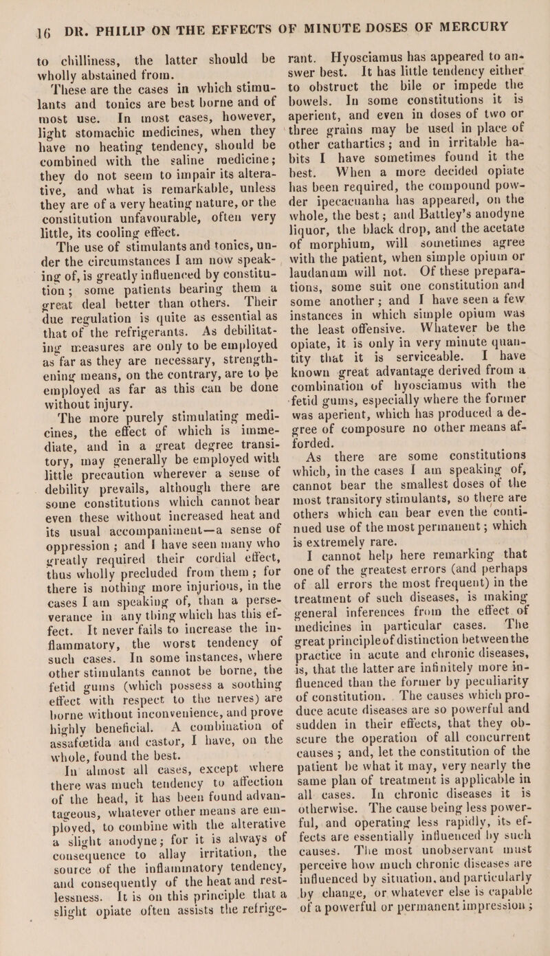 to chilliness, the latter should be wholly abstained from. These are the cases in which stimu¬ lants and tonics are best borne and of most use. In most cases, however, light stomachic medicines, when they have no heating tendency, should be combined with the saline medicine; they do not seem to impair its altera¬ tive, and what is remarkable, unless they are of a very heating nature, or the constitution unfavourable, often very little, its cooling effect. The use of stimulants and tonics, un¬ der the circumstances I am now speak¬ ing of, is greatly influenced by constitu¬ tion ; some patients bearing them a great deal better than others. Their due regulation is quite as essential as that of the refrigerants. As debilitat¬ ing measures are only to be employed as far as they are necessary, strength¬ ening means, on the contrary, are to be employed as far as this can be done without injury. The more purely stimulating medi¬ cines, the effect of which is imme¬ diate, and in a great degree transi¬ tory, may generally be employed with little precaution wherever a sense of debility prevails, although there are some constitutions which cannot bear even these without increased heat and its usual accompaniment—a sense of oppression ; and 1 have seen many who greatly required their cordial effect, thus wholly precluded from them ; for there is nothing more injurious, in the cases I am speaking of, than a perse¬ verance in any thing which has this ef¬ fect. It never fails to increase the in¬ flammatory, the worst tendency of such cases. In some instances, where other stimulants cannot be borne, the fetid gums (which possess a soothing effect with respect to the nerves) are borne without inconvenience, and prove highly beneficial. A combination of assafoetida and castor, I have, on the whole, found the best. In almost all cases, except where there was much tendency to affection of the head, it has been found advan¬ tageous, whatever other means are em¬ ployed, to combine with the alterative a slight anodyne; for it is always of consequence to allay irritation, the source of the inflammatory tendency, and consequently of the heat and rest¬ lessness. It is on this principle that a slight opiate often assists the retrige- )F MINUTE DOSES OF MERCURY rant. Hyosciamus has appeared to an¬ swer best. It has little tendency either to obstruct the bile or impede the bowels. In some constitutions it is aperient, and even in doses of two or three grains may be used in place of other cathartics; and in irritable ha¬ bits I have sometimes found it the best. When a more decided opiate has been required, the compound pow¬ der ipecacuanha has appeared, on the whole, the best; and Battley’s anodyne liquor, the black drop, and the acetate of morphium, will sometimes agree with the patient, when simple opium or laudanum will not. Of these prepara¬ tions, some suit one constitution and some another; and I have seen a few instances in which simple opium was the least offensive. Whatever be the opiate, it is only in very minute quan¬ tity that it is serviceable. I have known great advantage derived from a combination of hyosciamus with the fetid gums, especially where the former was aperient, which has produced a de¬ gree of composure no other means af¬ forded. As there are some constitutions which, in the cases I am speaking of, cannot bear the smallest doses of the most transitory stimulants, so there are others which can bear even the conti¬ nued use of the most permanent; which is extremely rare. I cannot help here remarking that one of the greatest errors (and perhaps of all errors the most frequent) in the treatment of such diseases, is making general inferences from the effect of medicines in particular cases. The great principle of distinction between the practice in acute and chronic diseases, is, that the latter are infinitely more in¬ fluenced than the former by peculiarity of constitution. The causes which pro¬ duce acute diseases are so powerful and sudden in their effects, that they ob¬ scure the operation of all concurrent causes ; and, let the constitution of the patient be what it may, very nearly the same plan of treatment is applicable in all cases. In chronic diseases it is otherwise. The cause being less power¬ ful, and operating less rapidly, its ef¬ fects are essentially influenced by such causes. The most unobservant must perceive how much chronic diseases are influenced by situation, and particularly by change, or whatever else is capable of a powerful or permanent impression;