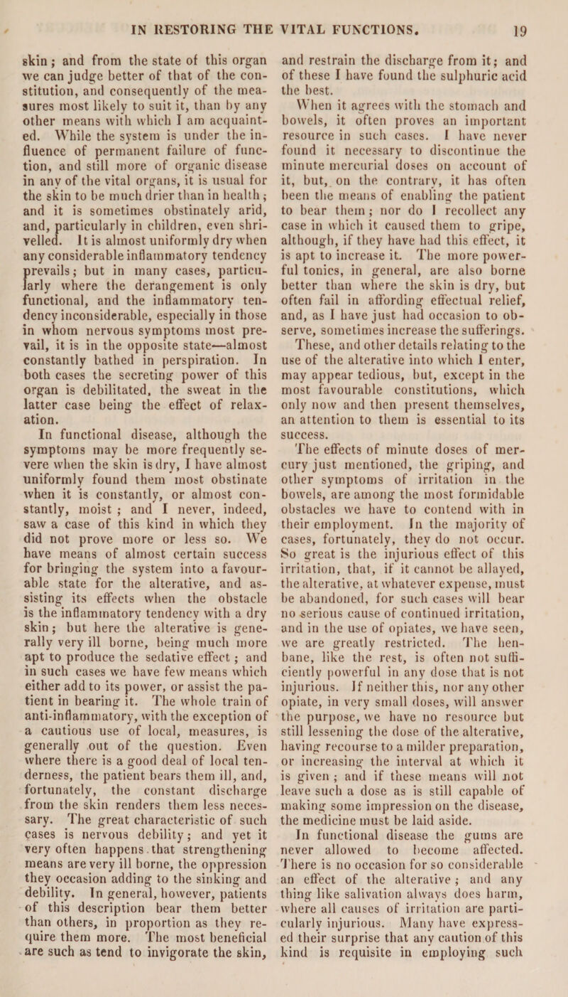 skin; and from the state of this organ we can judge better of that of the con¬ stitution, and consequently of the mea¬ sures most likely to suit it, than by any other means with which I am acquaint¬ ed. While the system is under the in¬ fluence of permanent failure of func¬ tion, and still more of organic disease in any of the vital organs, it is usual for the skin to be much drier than in health ; and it is sometimes obstinately arid, and, particularly in children, even shri¬ velled. It is almost uniformly dry when any considerable inflammatory tendency prevails; but in many cases, particu¬ larly where the derangement is only functional, and the inflammatory ten¬ dency inconsiderable, especially in those in whom nervous symptoms most pre¬ vail, it is in the opposite state—almost constantly bathed in perspiration. In both cases the secreting power of this organ is debilitated, the sweat in the latter case being the effect of relax¬ ation. In functional disease, although the symptoms may be more frequently se¬ vere when the skin is dry, I have almost uniformly found them most obstinate when it is constantly, or almost con¬ stantly, moist ; and I never, indeed, saw a case of this kind in which they did not prove more or less so. We have means of almost certain success for bringing the system into a favour¬ able state for the alterative, and as¬ sisting its effects when the obstacle is the inflammatory tendency with a dry skin ; but here the alterative is gene¬ rally very ill borne, being much more apt to produce the sedative effect; and in such cases we have few means which either add to its power, or assist the pa¬ tient in bearing it. The whole train of anti-inflammatory, with the exception of a cautious use of local, measures, is generally out of the question. Even where there is a good deal of local ten- derness, the patient bears them ill, and, fortunately, the constant discharge from the skin renders them less neces¬ sary. The great characteristic of such eases is nervous debility; and yet it very often happens , that strengthening means are very ill borne, the oppression they occasion adding to the sinking and debility. In general, however, patients of this description bear them better than others, in proportion as they re¬ quire them more. The most beneficial are such as tend to invigorate the skin. and restrain the discharge from it; and of these I have found the sulphuric acid the best. When it agrees with the stomach and bowels, it often proves an important resource in such cases. I have never found it necessary to discontinue the minute mercurial doses on account of it, but, on the contrary, it has often been the means of enabling the patient to bear them; nor do I recollect any case in which it caused them to gripe, although, if they have had this effect, it is apt to increase it. The more power¬ ful tonics, in general, are also borne better than where the skin is dry, but often fail in affording effectual relief, and, as I have just had occasion to ob¬ serve, sometimes increase the sufferings. These, and other details relating to the use of the alterative into which 1 enter, may appear tedious, but, except in the most favourable constitutions, which only now and then present themselves, an attention to them is essential to its success. The effects of minute doses of mer¬ cury just mentioned, the griping, and other symptoms of irritation in the bowels, are among the most formidable obstacles we have to contend with in their employment. In the majority of cases, fortunately, they do not occur. So great is the injurious effect of this irritation, that, if it cannot be allayed, the alterative, at whatever expense, must be abandoned, for such cases will bear no serious cause of continued irritation, and in the use of opiates, we have seen, we are greatly restricted. The hen¬ bane, like the rest, is often not suffi¬ ciently powerful in any dose that is not injurious. If neither this, nor any other opiate, in very small doses, will answer the purpose, we have no resource but still lessening the dose of the alterative, having recourse to a milder preparation, or increasing the interval at which it is given ; and if these means will not leave such a dose as is still capable of making some impression on the disease, the medicine must be laid aside. In functional disease the gums are never allowed to become affected. There is no occasion for so considerable an effect of the alterative; and any thing like salivation always does harm, where all causes of irritation are parti¬ cularly injurious. Many have express¬ ed their surprise that any caution of this kind is requisite in employing such