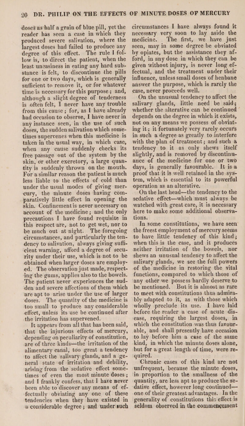 doses as half a grain of blue pill, yet the reader has seen a case in which they produced severe salivation, where the largest doses had failed to produce any degree of this effect. The rule I fol¬ low is, to direct the patient, when the least uneasiness in eating any hard sub¬ stance is felt, to discontinue the pills for one or two days, which is generally sufficient to remove it, or for whatever time is necessary for this purpose ; and, although a slight degree of tenderness is often felt, I never have any trouble from this cause ; for, as l have already had occasion to observe, I have never in any instance seen, in the use of such doses, the sudden salivation which some¬ times supervenes when this medicine is taken in the usual way, in which case, when any cause suddenly checks its free passage out of the system by the skin, or other excretory, a large quan¬ tity is suddenly thrown on the mouth. For a similar reason the patient is much less liable to the effects of cold than under the usual modes of giving mer¬ cury, the minute doses having com¬ paratively little effect in opening the skin. Confinement is never necessary on account of the medicine; and the only precautions I have found requisite in this respect are, not to get wet, nor to be much out at night. The foregoing circumstances, and particularly the ten¬ dency to salivation, always giving suffi¬ cient warning, afford a degree of secu¬ rity under their use, which is not to be obtained when larger doses are employ¬ ed. The observation just made, respect¬ ing the gums, applies also to the bowels. The patient never experiences the sud¬ den and severe affections of them which are apt to arise under the use of larger doses. The quantity of the medicine is too small to produce any considerable effect, unless its use be continued after the irritation has supervened. It appears from all that has been said, that the injurious effects of mercury, depending on peculiarity of constitution, are of three kinds—the irritation of the alimentary canal, too great a tendency to affect the salivary glands, and a ge¬ neral state of irritation and debility, arising from the sedative effect some¬ times of even the most minute doses ; and I frankly confess, that I have never been able to discover any means of ef¬ fectually obviating any one of these tendencies when they have existed in a considerable degree; and under such circumstances I have always found it necessary very soon to lay aside the medicine. The first, we have just seen, may in some degree be obviated by opiates, but the assistance they af¬ ford, in any dose in which they can be given without injury, is never long ef¬ fectual, and the treatment under their influence, unless small doses of henbane answer the purpose, which is rarely the case, never proceeds well. On the unusual tendency to affect the salivary glands, little need be said; whether the alterative can be continued depends on the degree in which it exists, not on any means we possess of obviat¬ ing it; it fortunately very rarely occurs in such a degree as greatly to interfere with the plan of treatment; and such a tendency to it as only shews itself slightly, and is removed by discontinu¬ ance of the medicine for one or two days, is generally favourable. It is a proof that it is well retained in the sys¬ tem, which is essential to its powerful operation as an alterative. On the last head—the tendency to the sedative effect—which must always be watched with great care, it is necessary here to make some additional observa¬ tions. In some constitutions, we have seen the freest employment of mercury seems to have little tendency of this kind; when this is the case, and it produces neither irritation of the bowels, nor shews an unusual tendency to affect the salivary glands, we see the full powers of the medicine in restoring the vital functions, compared to which those of any other we possess hardly deserve to be mentioned. But it is almost as rare to meet with constitutions thus admira¬ bly adapted to it, as with those which wholly preclude its use. I have laid before the reader a case of acute dis¬ ease, requiring the largest doses, in which the constitution was thus favour¬ able, and shall presently have occasion to lay before him a case of the same kind, in which the minute doses alone, but for a great length of time, were re¬ quired. Chronic cases of this kind are not unfrequent, because the minute doses, in proportion to the smallness of the quantity, are less apt to produce the se¬ dative effect, however long continued— one of their greatest advantages. In the generality of constitutions this effect is seldom observed in the commencement