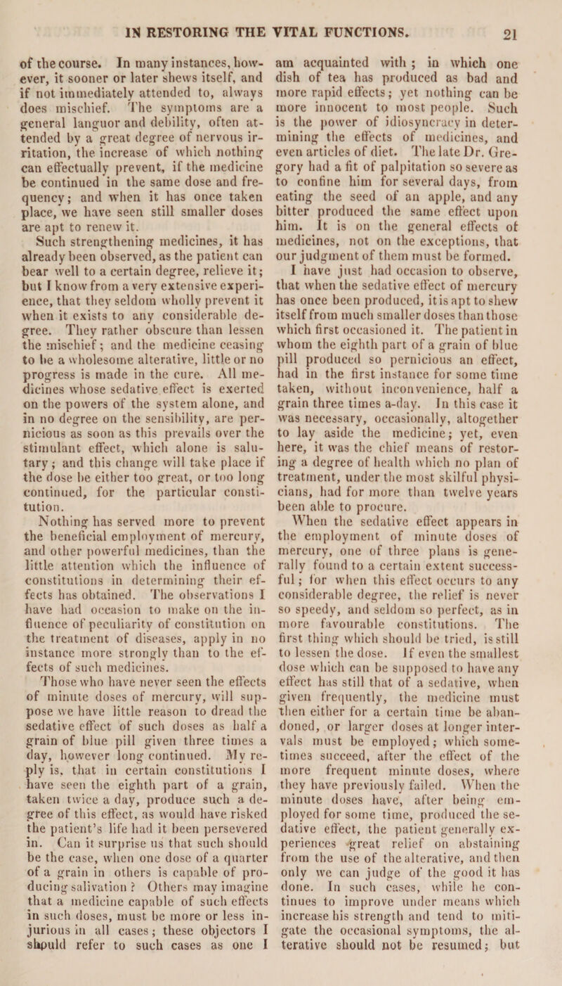 of the course. In many instances, how¬ ever, it sooner or later shews itself, and if not immediately attended to, always does mischief. The symptoms are a general languor and debility, often at¬ tended by a great degree of nervous ir¬ ritation, the increase of which nothing can effectually prevent, if the medicine be continued in the same dose and fre¬ quency ; and when it has once taken place, we have seen still smaller doses are apt to renew it. Such strengthening medicines, it has already been observed, as the patient can bear well to a certain degree, relieve it; but I know from a very extensive experi¬ ence, that they seldom wholly prevent it when it exists to any considerable de¬ gree. They rather obscure than lessen the mischief; and the medicine ceasing to be a wholesome alterative, little or no progress is made in the cure. All me¬ dicines whose sedative effect is exerted on the powers of the system alone, and in no degree on the sensibility, are per¬ nicious as soon as this prevails over the stimulant effect, which alone is salu¬ tary; and this change will take place if the dose be either too great, or too long continued, for the particular consti¬ tution. Nothing has served more to prevent the beneficial employment of mercury, and other powerful medicines, than the little attention which the influence of constitutions in determining their ef¬ fects has obtained. The observations I have had occasion to make on the in¬ fluence of peculiarity of constitution on the treatment of diseases, apply in no instance more strongly than to the ef¬ fects of such medicines. Those who have never seen the effects of minute doses of mercury, will sup¬ pose we have little reason to dread the sedative effect of such doses as half a grain of blue pill given three times a day, however long continued. My re¬ ply is, that in certain constitutions I have seen the eighth part of a grain, taken twice a day, produce such a de¬ gree of this effect, as would have risked the patient’s life had it been persevered in. Can it surprise us that such should be the case, when one dose of a quarter of a grain in others is capable of pro¬ ducing salivation ? Others may imagine that a medicine capable of such effects in such doses, must be more or less in¬ jurious in all cases; these objectors I shpuld refer to such cases as one I am acquainted with ; in which one dish of tea has produced as bad and more rapid effects; yet nothing can be more innocent to most people. Such is the power of idiosyncracy in deter¬ mining the effects of medicines, and even articles of diet. The late Dr. Gre¬ gory had a fit of palpitation so severe as to confine him for several days, from eating the seed of an apple, and any bitter produced the same effect upon him. It is on the general effects ot medicines, not on the exceptions, that our judgment of them must be formed. I have just had occasion to observe, that when the sedative effect of mercury has once been produced, itis apt to shew itself from much smaller doses than those which first occasioned it. The patient in whom the eighth part of a grain of blue pill produced so pernicious an effect, had in the first instance for some time taken, without inconvenience, half a grain three times a-day. In this case it was necessary, occasionally, altogether to lay aside the medicine; yet, even here, it was the chief means of restor¬ ing a degree of health which no plan of treatment, under the most skilful physi¬ cians, had for more than twelve years been able to procure. When the sedative effect appears in the employment of minute doses of mercury, one of three plans is gene¬ rally found to a certain extent success¬ ful ; for when this effect occurs to any considerable degree, the relief is never so speedy, and seldom so perfect, as in more favourable constitutions. The first thing which should be tried, is still to lessen the dose. If even the smallest dose which can be supposed to have any effect has still that of a sedative, when given frequently, the medicine must then either for a certain time be aban¬ doned, or larger doses at longer inter¬ vals must be employed; which some¬ times succeed, after the effect of the more frequent minute doses, where they have previously failed. When the minute doses have, after being em¬ ployed for some time, produced the se¬ dative effect, the patient generally ex¬ periences great relief on abstaining from the use of the alterative, and then only we can judge of the good it has done. In such cases, while he con¬ tinues to improve under means which increase his strength and tend to miti¬ gate the occasional symptoms, the al¬ terative should not be resumed; but