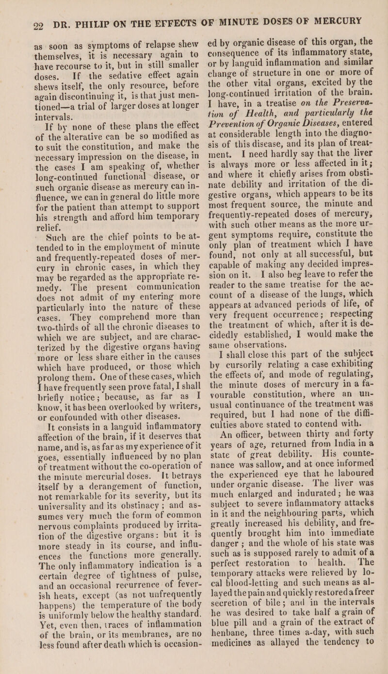 as soon as symptoms of relapse shew themselves, it is necessary again to have recourse to it, but in still smaller doses. If the sedative effect again shews itself, the only resource, before again discontinuing it, is that just men¬ tioned—a trial of larger doses at longer intervals. If by none of these plans the effect of the alterative can be so modified as to suit the constitution, and make the necessary impression on the disease, in the cases I am speaking of, whether long-continued functional disease, or such organic disease as mercury can in¬ fluence, we can in general do little more for the patient than attempt to support his strength and afford him temporary relief. Such are the chief points to be at¬ tended to in the employment of minute and frequently-repeated doses of mer¬ cury in chronic cases, in which they may be regarded as the appropriate re¬ medy. The present communication does not admit of my entering more particularly into the nature of these cases. They comprehend more than two-thirds of all the chronic diseases to which we are subject, and are charac¬ terized by the digestive organs having more or less share either in the causes which have produced, or those which rolong them. One of these cases, which have frequently seen prove fatal, I shall briefly notice; because, as far as I know, it has been overlooked by writers, or confounded with other diseases. It consists in a languid inflammatory affection of the brain, if it deserves that name, and is, as far as my experience of it goes, essentially influenced by no plan of treatment without the co-operation of the minute mercurial doses. It betrays itself by a derangement of function, not remarkable for its severity, but its universality and its obstinacy ; and as¬ sumes very much the form of common nervous complaints produced by irrita¬ tion of the digestive organs: but .it is more steady in its course, and influ¬ ences the functions more generally. The only inflammatory indication is a certain degree of tightness of pulse, and an occasional recurrence of fever¬ ish heats, except (as not unfrequently happens) the temperature of tne body is uniformly below the healthy standard. Yet, even then, traces of inflammation of the brain, or its membranes, are no less found after death which is occasion¬ ed by organic disease of this organ, the consequence of its inflammatory state, or by languid inflammation and similar change of structure in one or more of the other vital organs, excited by the long-continued irritation of the brain. I have, in a treatise on the Preserva¬ tion of Health, and particularly the Prevention of Organic Diseases, entered at considerable length into the diagno¬ sis of this disease, and its plan of treat¬ ment. I need hardly say that the. liver is always more or less affected in it; and where it chiefly arises from obsti¬ nate debility and irritation of the di¬ gestive organs, which appears to be its most frequent source, the minute and frequently-repeated doses of mercury, with such other means as the more ur¬ gent symptoms require, constitute the only plan of treatment which I have found, not only at all successful, but capable of making any decided impres¬ sion on it. I also beg leave to refer the reader to the same treatise for the ac¬ count of a disease of the lungs, which appears at advanced periods of life, of very frequent occurrence; respecting the treatment of which, after it is de¬ cidedly established, I would make the same observations. I shall close this part of the subject by cursorily relating a case exhibiting the effects of, and mode of regulating, the minute doses of mercury in a fa¬ vourable constitution, where an un¬ usual continuance of the treatment was required, but I had none of the diffi¬ culties above stated to contend with. An officer, between thirty and forty years of age, returned from India in a state of great debility. His. counte¬ nance was sallow, and at once informed the experienced eye that he laboured under organic disease. The liver was much enlarged and indurated; he was subject to severe inflammatory attacks in it and the neighbouring parts, which greatly increased his debility, and fre¬ quently brought him into immediate danger ; and the whole of his state was such as is supposed rarely to admit of a perfect restoration to health. The temporary attacks were relieved by lo¬ cal blood-letting and such means as al¬ layed the pain and quickly restored afreer secretion of bile; and in the intervals he was desired to take half a grain of blue pill and a grain of the extract of henbane, three times a-day, with such medicines as allayed the tendency to