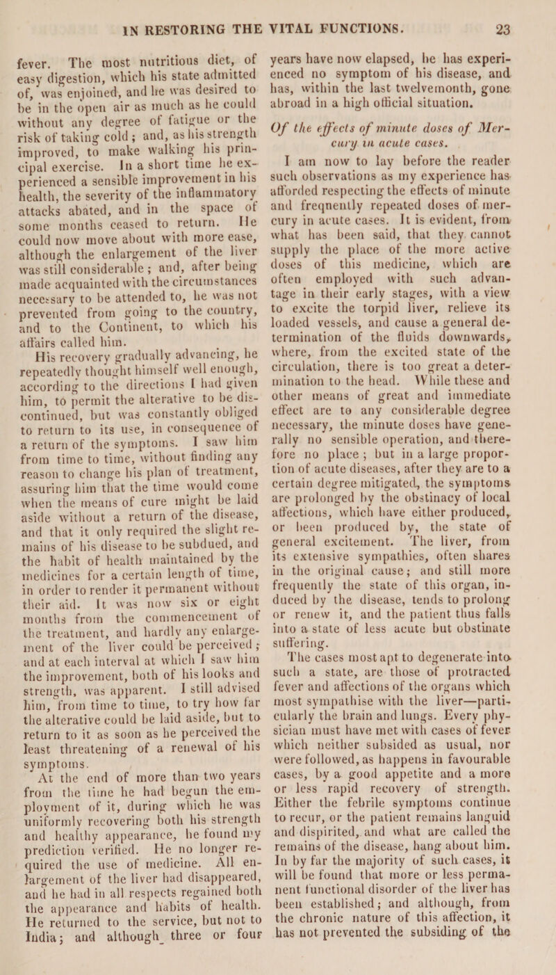 fever. The most nutritious diet, of easy digestion, which his state admitted of, was enjoined, and he was desired to he in the open air as much as he could without any degree ot fatigue or the risk of taking cold ; and, as his strength improved, to make walking his prin¬ cipal exercise. In a short time he ex¬ perienced a sensible improvement in his health, the severity of the inflammatory attacks abated, and in the space ot some months ceased to return. He could now move about with more ease, although the enlargement of the liver was still considerable ; and, after being made acquainted with the circumstances necessary to be attended to, he was not prevented from going to the country, and to the Continent, to which his affairs called him. His recovery gradually advancing, he repeatedly thought himself well enough, according to the directions I had given him, to permit the alterative to be dis¬ continued, but was constantly obliged to return to its use, in consequence of a return of the symptoms. I saw him from time to time, without finding any reason to change his plan ot treatment, assuring him that the time would come when the means of cure might be laid aside without a return of the disease, and that it only required the slight re¬ mains of his disease to be subdued, and the habit of health maintained by the medicines for a certain length of time, in order to render it permanent without their aid. It was now six or eight months from the commencement of the treatment, and hardly any enlarge¬ ment of the liver could be perceived ; and at each interval at which 1 saw him the improvement, both ol his looks and strength, was apparent. I still advised him, from time to time, to try how far the alterative could be laid aside, but to return to it as soon as he perceived the least threatening of a renewal ot his symptoms. At the end of more than two years from the time he had begun the em¬ ployment of it, during which he was uniformly recovering both his strength and healthy appearance, he found my prediction verified. He no longer re¬ quired the use of medicine. All en¬ largement of the liver had disappeared, and he had in all respects regained both the appearance and habits ot health. He returned to the service, but not to India; and although three or fouF years have now elapsed, he has experi¬ enced no symptom of his disease, and has, within the last twelvemonth, gone abroad in a high official situation. Of the effects of minute closes of Mer¬ cury in acute cases. I am now to lay before the reader such observations as my experience has afforded respecting the effects of minute and frequently repeated doses of mer¬ cury in acute cases. It is evident, from what has been said, that they cannot supply the place of the more active doses of this medicine, which are often employed with such advan¬ tage in their early stages, with a view to excite the torpid liver, relieve its loaded vessels, and cause a general de¬ termination of the fluids downwards, where, from the excited state of the circulation, there is too great a deter¬ mination to the head. While these and other means of great and immediate effect are to any considerable degree necessary, the minute doses have gene¬ rally no sensible operation, and there¬ fore no place ; but in a large propor¬ tion of acute diseases, after they are to a certain degree mitigated, the symptoms are prolonged by the obstinacy of local affections, which have either produced, or been produced by, the state of general excitement. The liver, from its extensive sympathies, often shares in the original cause; and still more frequently the state of this organ, in¬ duced by the disease, tends to prolong or renew it, and the patient thus falls into a state of less acute but obstinate suffering. The cases most apt to degenerate into, such a state, are those of protracted fever and affections of the organs which most sympathise with the liver—parti¬ cularly the brain and lungs. Every phy¬ sician must have met with cases of fever which neither subsided as usual, nor were followed, as happens in favourable cases, by a good appetite and a more or less rapid recovery of strength. Either the febrile symptoms continue to recur, or the patient remains languid and dispirited, and what are called the remains of the disease, hang about him. In by far the majority of such cases, it will be found that more or less perma¬ nent functional disorder of the liver has been established; and although, from the chronic nature of this affection, it has not prevented the subsiding of the