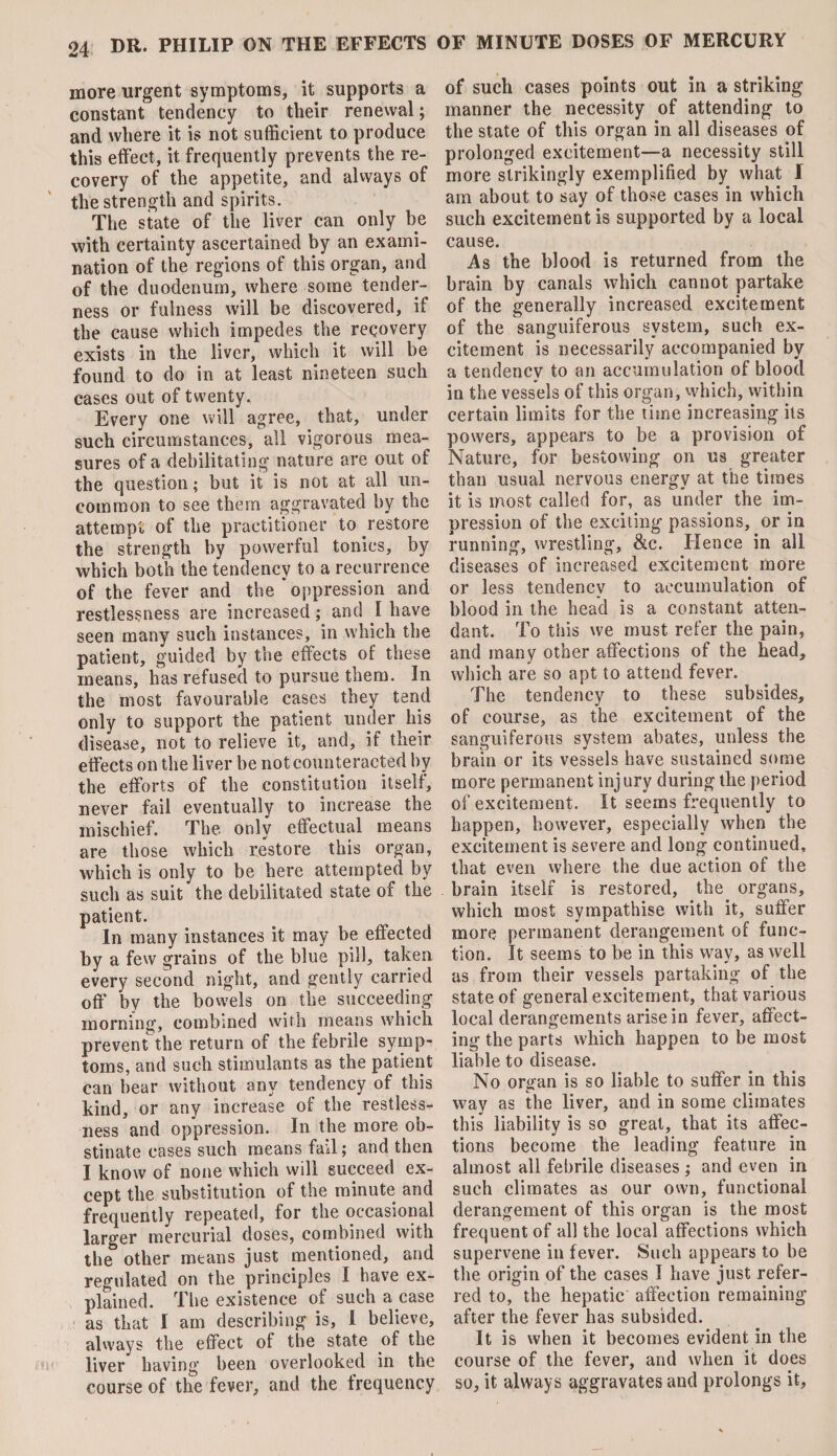 more urgent symptoms, it supports a constant tendency to their renewal; and where it is not sufficient to produce this effect, it frequently prevents the re¬ covery of the appetite, and always of the strength and spirits. The state of the liver can only be with certainty ascertained by an exami¬ nation of the regions of this organ, and of the duodenum, where some tender¬ ness or fulness will be discovered, if the cause which impedes the recovery exists in the liver, which it will be found to do in at least nineteen such cases out of twenty. Every one will agree, that, under such circumstances, all vigorous mea¬ sures of a debilitating nature are out of the question; but it is not at all un¬ common to see them aggravated by the attempt of the practitioner to restore the strength by powerful tonics, by which both the tendency to a recurrence of the fever and the * oppression and restlessness are increased; and I have seen many such instances, in which the patient, guided by the effects of these means, has refused to pursue them. In the most favourable cases they tend only to support the patient under his disease, not to relieve it, and, if their effects on the liver be not counteracted by the efforts of the constitution itself, never fail eventually to increase the mischief. The only effectual means are those which restore this organ, which is only to be here attempted by such as suit the debilitated state of the patient. In many instances it may be effected by a few grains of the blue pill, taken every second night, and gently carried off by the bowels on the succeeding morning, combined with means which prevent the return of the febrile symp¬ toms, and such stimulants as the patient can bear without any tendency of this kind, or any increase of the restless¬ ness and oppression. In the more ob¬ stinate cases such means fail; and then I know of none which will succeed ex¬ cept the substitution of the minute and frequently repeated, for the occasional larger mercurial doses, combined with the other means just mentioned, and regulated on the principles I have ex¬ plained. The existence of such a case as that I am describing is, i believe, always the effect of the state of the liver having been overlooked in the course of the fever, and the frequency of such cases points out in a striking manner the necessity of attending to the state of this organ in all diseases of prolonged excitement—a necessity still more strikingly exemplified by what I am about to say of those cases in which such excitement is supported by a local cause. As the blood is returned from the brain by canals which cannot partake of the generally increased excitement of the sanguiferous system, such ex¬ citement is necessarily accompanied by a tendency to an accumulation of blood in the vessels of this organ, which, within certain limits for the time increasing its powers, appears to be a provision of Nature, for bestowing on us greater than usual nervous energy at the times it is most called for, as under the im¬ pression of the exciting passions, or in running, wrestling, &c. Hence in all diseases of increased excitement more or less tendency to accumulation of blood in the head is a constant atten¬ dant. To this we must refer the pain, and many other affections of the head, which are so apt to attend fever. The tendency to these subsides, of course, as the excitement of the sanguiferous system abates, unless the brain or its vessels have sustained some more permanent injury during the period of excitement. It seems frequently to happen, however, especially when the excitement is severe and long continued, that even where the due action of the brain itself is restored, the organs, which most sympathise with it, suffer more permanent derangement of func¬ tion. It seems to be in this way, as well as from their vessels partaking of the state of general excitement, that various local derangements arise in fever, affect¬ ing the parts which happen to be most liable to disease. No organ is so liable to suffer in this way as the liver, and in some climates this liability is so great, that its affec¬ tions become the leading feature in almost all febrile diseases ; and even in such climates as our own, functional derangement of this organ is the most frequent of all the local affections which supervene in fever. Such appears to be the origin of the cases I have just refer¬ red to, the hepatic affection remaining after the fever has subsided. It is when it becomes evident in the course of the fever, and when it does so, it always aggravates and prolongs it,