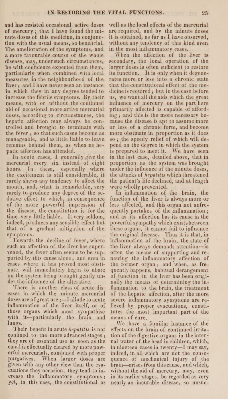 and has resisted occasional active doses of mercury; that I have found the mi¬ nute doses of this medicine, in conjunc¬ tion with the usual means, so beneficial. The amelioration of the symptoms, and a more favourable course of the whole disease, may, under such circumstances, be with confidence expected from them, particularly when combined with local measures in the neighbourhood of the liver; and I have never seen an instance in which they in any degree tended to increase the febrile symptoms. By their means, with or without the continued aid of occasional more active mercurial doses, according to circumstances, the hepatic affection may always he con¬ trolled and brought to terminate with the fever; so that such cases become as manageable, and as little liable to leave remains behind them, as when no he¬ patic affection has attended. In acute cases, I generally give the mercurial every six instead of eight hours. In these, especially where the excitement is still considerable, it rarely shews any tendency to affect the mouth, and, what is remarkable, very rarely to produce any degree of the se¬ dative effect to which, in consequence of the more powerful impression of the disease, the constitution is for the time very little liable. It very seldom, indeed, produces any sensible effect but that of a gradual mitigation of the symptoms. Towards the decline of fever, where such an affection of the liver has super¬ vened, the fever often seems to be sup¬ ported by this cause alone ; and even in cases where it has proved most obsti¬ nate, will immediately begin to abate on the system being brought gently un¬ der the influence of the alterative. There is another class of acute dis¬ eases in which the minute mercurial doses are of great use ;—I allude to acute inflammation of the liver itself, or of those organs which most sympathise with it—particularly the brain and lungs. Their benefit in acute hepatitis is not confined to the more advanced stages ; they are of essential use as soon as the canal is effectually cleared by more pow¬ erful mercurials, combined with proper purgatives. When larger doses are given with any other view than the eva¬ cuations they occasion, they tend to in¬ crease the inflammatory symptoms ; yet, in this case, the constitutional as well as the local effects of the mercurial are required, and by the minute doses it is obtained, as far as I have observed, without any tendency of this kind even in the most inflammatory cases. When the affection of the liver is secondary, the local operation of the larger doses is often sufficient to restore its function. It is only when it degene¬ rates more or less into a chronic state that the constitutional effect of the me¬ dicine is required ; but in the case before us, we want all the aids which the great influence of mercury on the part here primarily affected is capable of afford¬ ing; and this is the more necessary be¬ cause the disease is apt to assume more or less of a chronic form, and become more obstinate in proportion as it does so ; the speedy relief of which will de¬ pend on the degree in which the system is prepared to meet it. WTe have seen in the last case, detailed above, that in proportion as the system was brought under the influence of the minute doses, the attacks of hepatitis which threatened the patient’s life declined, and at length were wholly prevented. In inflammation of the brain, the function of the liver is always more or less affected, and this organ not unfre- quently partakes of the inflammation ; and as its affection has its cause in the powerful sympathy which exists between these organs, it cannot fail to influence the original disease. Thus it is that, in inflammation of the brain, the state of the liver always demands attention—is often the means of supporting and re¬ newing the inflammatory affection of the former organ; and when, as fre¬ quently happens, habitual derangement of function in the liver has been origi¬ nally the means of determining the in¬ flammation to the brain, the treatment of the hepatic affection, after the more severe inflammatory symptoms are re¬ lieved by proper evacuations, consti¬ tutes the most important part of the means of cure. We have a familiar instance of the effects on the brain of continued irrita¬ tion of the digestive organs in the inter¬ nal water of the head in children, which, in nineteen cases in twenty—I may say, indeed, in all which are not the conse¬ quence of mechanical injury of the brain—arises from this cause, and which, without the aid of mercury, may, even in its earlier stages, be regarded as very nearly an incurable disease, so unsuc-