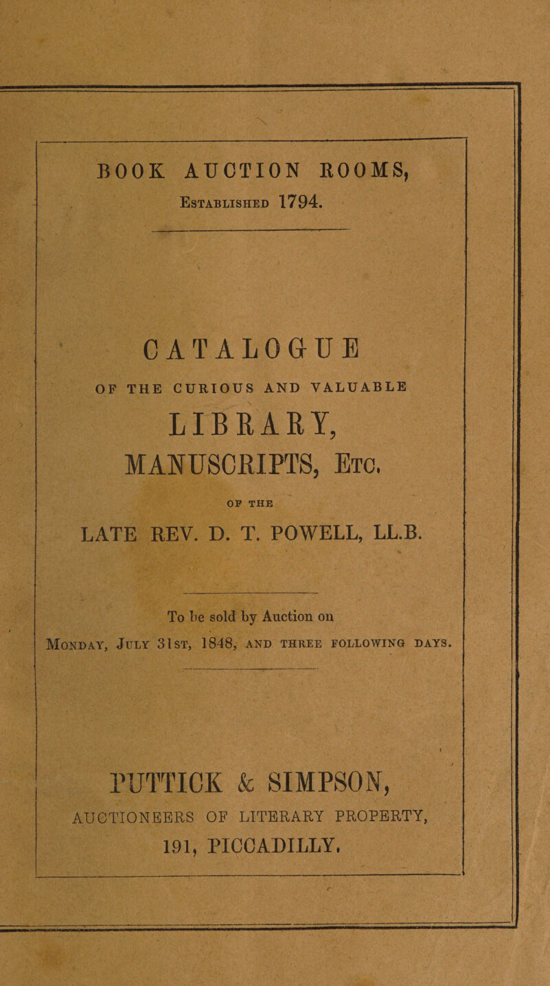 BOOK AUCTION ROOMS, Established 1794. CATALOGUE OF THE CURIOUS AND VALUABLE LIBRARY, MANUSCRIPTS, Etc. OF THE LATE REV. D. T. POWELL, LL.B. To Le sold by Auction on Monday, July 31st, 1848, and three following days. PUTTICK k SIMPSON, AUGTIONEEES OF LITERARY PROPERTY, 191, PICCADILLY.