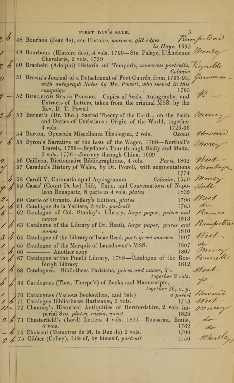 'A yA / FIRST DAY S SALE. Bourbon (Jean de), son Histoire, morocco^ gilt edges la Haye, 1692 ^ Bourbons (Histoire des), 4 vols. 1790—Ste. Palaye, L’Ancienne Chevalerie, 2 vols. 1759 ■ Brachelii (Adolphi) Historia sui Temporis, numerous ‘portraits^ Colonics „ Brown’s Journal of a Detachment of Foot Guards^ from 1793- 95, with autograph Notes hy Mr. Powell^ who served in this ^ campaign . . 1795 Burleigh State Papers. Copies of Seals, Autographs, and — Extracts of Letters, taken from the original MSS. by the Rev. D. T. Powell Burnet’s (Dr, Tho.) Sacred Theory of the Earth; on the. Faith ' and Duties of Cnristians ; Origin of the World, together 4 vols. . . 1726-36 Burton, Opuscula Miscellanea Theologica, 2 vols. Oxonii Byron’s Narrative of the Loss of the Wager, 1768—Northall’s Travels, 1766—Brydone’s Tour through Sicily and Malta, ^ 2 vols. 1776—Journey through China, 1699 y, Cailleau, Dictionnaire Bibliographique, 4 vols. Paris, 1802 - Caradoc’s History of Wales, by Dr. Powell, with augmentations /p/7 1774 Carol! V. Coronatio apud Aquisgranum Colonies, 1550 Cases’ (Count De las) Life, Exile, and Conversations of Napo- leon Bonaparte, 8 parts in 4 plates 1835 Castle of Otranto, JelFery’s Edition, plates 1796 Catalogue de la Valliere, 3 vols. 1783 Catalogue of Col. Stanley’s Library, large paper, prices and names . . 1813 /€'W//€'C'0 • • J. ± KJ 63 Catalogue of the Library of Dr. Heath, large paper, prices and names 1810 y 1807 Catalogue of the Library of Isaac Reed, port, green morocco Catalogue of the Marquis of Lansdowne’s MSS. 1807 Another copy . 1807 A A IP. 73 74 /75 Catalogue of the Pinelli Library, 1789—Catalogue of the Rox- burgh Library 1812 Catalogues. Bibliotheca Parisiana, prices and names, ^c. together 2 vols. / Catalogues (Thos. Thorpe’s) of Books and Manuscripts, together 26, v. y. j Catalogues (Various Booksellers, and Sale) a parcel Catalogus Bibliothecse Harleianae, 5 vols. 1743 Chauncy’s Historical Antiquities of Hertfordshire, 2 vols. im- ypp7 perial Svo. plates, russia, uncut 1826 ^ Chesterfield’s (Lord) Letters, 4 vols. 1821—Rousseau, Emile, — 4 vols. 1762 — Choiseul (Memoires de M. le Due de) 2 vols. 1790 . ^ Cibber (Colley), Life of, by himself, 1750