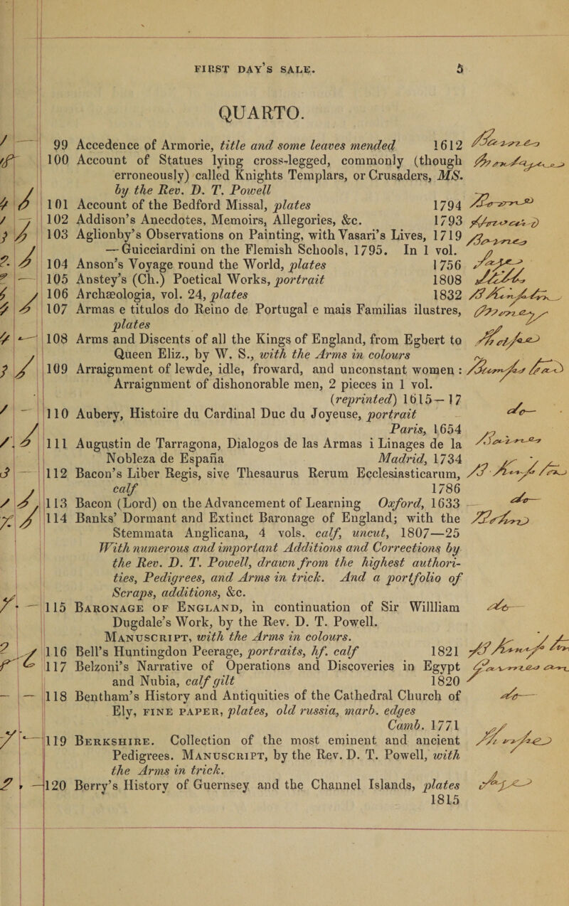 QUARTO. / 99 100 ^ / 101 / 7 102 } / 103 -i/ 104 ? — 105 &lt; 7 106 ^ &lt;9 107 ^7 108 ; / 109 / / 3 - / J no 111 112 113 114 Accedence of Armorie, title and some leaves ynended 1612 Account of Statues lying cross-legged, commonly (though erroneously) called Knights Templars, or Crusaders, MS* by the Rev. D. T. Powell Account of the Bedford Missal, plates 1794 Addison’s Anecdotes, Memoirs, Allegories, &amp;c. 1793 Aglionhy’s Observations on Painting, with Vasari’s Lives, 1719 — Guicciardini on the Flemish Schools, 1795. In 1 vol. Anson’s Voyage round the World, plates 1 756 Anstey’s (Ch.) Poetical Works, 1808 Archseologia, vol. 24, 1832 Armas e titulos do Reino de Portugal e mais Familias ilustres, plates Arms and Discents of all the Kings of England, from Egbert to Queen Eliz., by W. S., with the Arms in colours Arraignment of lewde, idle, froward, and unconstant women : Arraignment of dishonorable men, 2 pieces in 1 vol. {reprinted) 1615—17 Aubery, Histoire du Cardinal Due du Joyeuse, portrait PariSi 1654 Augustin de Tarragona, Dialogos de las Armas i Linages de la Nobleza de Espana Madrid^ 1734 Bacon’s Liber Regis, sive Thesaurus Rerum Ecclesiasticarum, calf 1786 Bacon (Lord) on the Advancement of Learning Oxford^ 1633 Banks’ Dormant and Extinct Baronage of England; with the ^7 Stemmata Anglicana, 4 vols. calf uncut^ 1807—25 /• 115 - .y iiio f ^ '117 118 ^. 119 120 With numerous and important Additions and Corrections by the Rev. D. T. Powell, drawn from the highest authori¬ ties, Pedigrees, and Arms in trick. And a portfolio of Scraps, additions, &amp;c. Baronage of England, in continuation of Sir Willliam Dugdale’s Work, by the Rev. D. T. Powell. Manuscript, with the Arms in colours. Bell’s Huntingdon Peerage, hf. calf 1821 Belzoni’s Narrative of Operations and Discoveries in Egypt and Nubia, calf gilt 1820 Bentham’s History and Antiquities of the Cathedral Church of Ely, fine paper, plates, old russia, marb. edges Camb. 1771 Berkshire. Collection of the most eminent and ancient Pedigrees. Manuscript, by the Rev. D. T. Powell, with the Arms in trick. Berry’s History of Guernsey and the Channel Islands, plates 1815