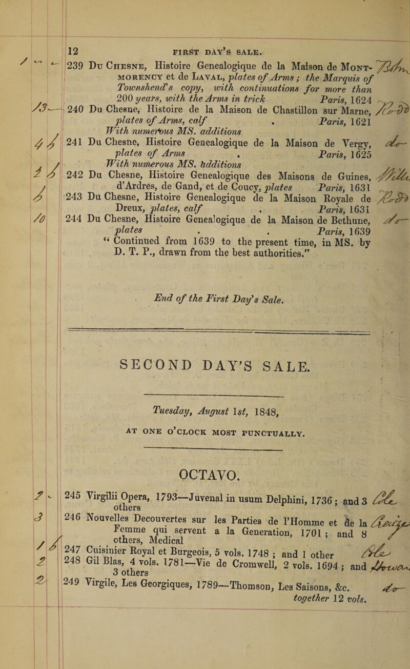 239 Du Chesne, Histoire Genealogique de la Maison de Mont- MORENCY et de Laval, •plates of Arms ; the Marquis of Townshend’’s copy, with continuations for more than years, with the Arms in trick Paris, 1624 240 Da Chesne, Histoire de la Maison de Chastillon sur Marne, plates of Arms, calf , Paris, 1621 With numeti)us MS, additions 241 Du Chesne, Histoire Genealogique de la Maison de Vergy, plates of Arms . Paris, 1625 With numerous MS. hdditions 242 Du Chesne, Histoire Genealogique des Maisons de Guines, d’Ardres, de Gand, et de Coucy, P™, 1631 _ 243 Du Chesne, Histoire Genealogique de la Maison Royale de Dreux, plates, calf . Paris, 1631 244 Du Chesne, Histoire Genealogique de la Maison de Bethune, plates . . Paris, 1639 “Continued from 1639 to the present time, in MS. by D. T. P., drawn from the best authorities.^' End of the First Day's Sale. f 3 / 1 SECOND DAY’S SALE. Tuesday, August \st, 1848, AT ONE o’clock MOST PUNCTUALLY. OCTAVO. 245 Virgilii Opera, 1793—Juvenal in usum Delphini, 1736; and 3 others 246 Nouvelles Decouvertes sur lea Parties de PHomme et de la , remme qui servent a la Generation, 1701 ; and 8 ^ / others. Medical ^ oIq Burgeois, 5 vols. 1748 ; and 1 other 248 Gil Bias, 4 Tols. 1781—Vie de Cromwell, 2 vole. 1694 ; and 3 others 249 Virgile, Les Georgiques, 1789—Thomson, Lea Saisons, &amp;c. ^ together 12 vols.