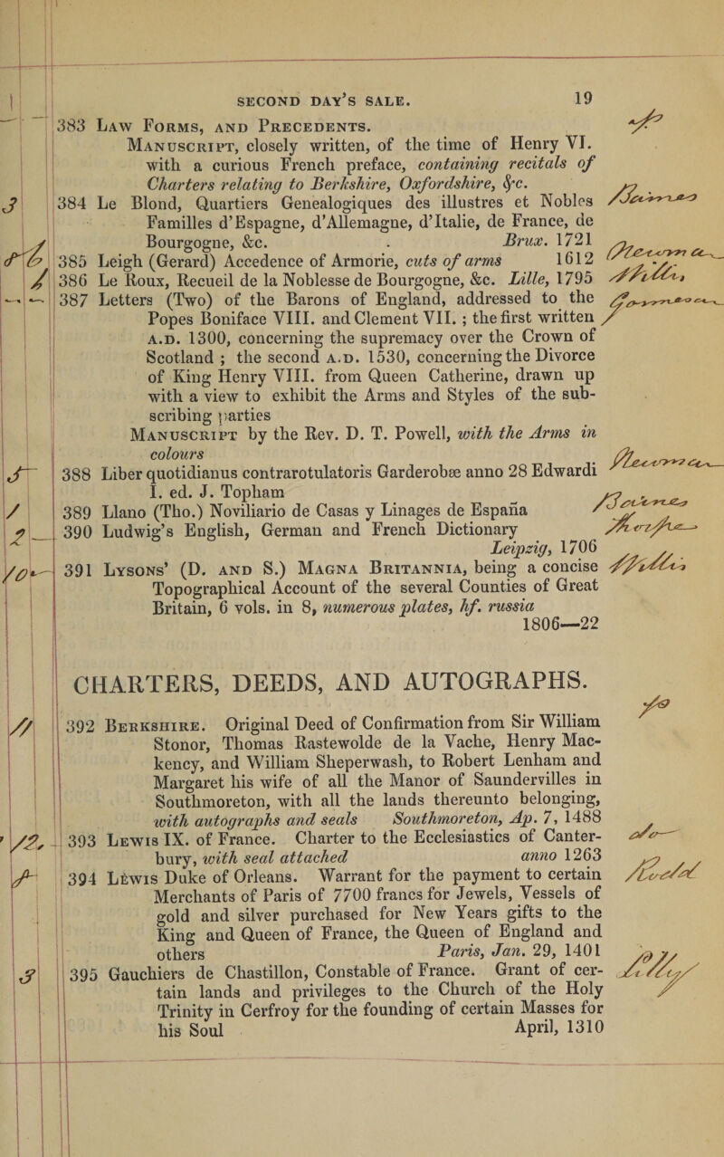 -t-i SECOND DAY S SALE. 19 3 383 384 385 tTt. / 386 387 S- / Vor'- 388 389 390 391 Law Forms, and Precedents. Manuscript, closely written, of the time of Henry VI. with a curious French preface, containing recitals of Charters relating to Berkshire, Oxfordshire, ^c. Le Blond, Quartiers Genealogiques des illustres et Nobles Families d’Espagne, d’AUemagne, d’ltalie, de France, de Bourgogne, &amp;c. . Brux. 1721 Leigh (Gerard) Accedence of Armorie, cuts of arms 1612 Le Boux, Recueil de la Noblesse de Bourgogne, &amp;c. Lille, 1795 Letters (Two) of the Barons of England, addressed to the Popes Boniface VIII. and Clement VII. ; the first written A.D. 1300, concerning the supremacy over the Crown of Scotland ; the second a.d. 1530, concerning the Divorce of King Henry VIII. from Queen Catherine, drawn up with a view to exhibit the Arms and Styles of the sub¬ scribing parties Manuscript by the Rev. D. T. Powell, with the Arms in colours Liber quotidianus contrarotulatoris Garderobee anno 28 Edwardi I. ed. J. Topham ^ Llano (Tho.) Noviliario de Casas y Linages de Espana Ludwig’s English, German and French Dictionary Leipzig, 1706 Lysons’ (D. and S.) Magna Britannia, being a concise Topographical Account of the several Counties of Great Britain, 6 vols. in 8, numerous plates, hf. russia 1806—22 CHARTERS, DEEDS, AND AUTOGRAPHS. kJ' I 392 Berkshire. Original Deed of Confirmation from Sir William Stonor, Thomas Rastewolde de la Vache, Henry Mac- kency, and William Sheperwash, to Robert Lenham and Margaret his wife of all the Manor of Saundervilles in Southmoreton, with all the lands thereunto belonging, with autographs and seals Southmoreton, Ap. 7, 1488 J 393 Lewis IX. of France. Charter to the Ecclesiastics of Canter¬ bury, with seal attached anno 1263 394 Lfiwis Duke of Orleans. Warrant for the payment to certain Merchants of Paris of 7700 francs for Jewels, Vessels of gold and silver purchased for New Years gifts to the King and Queen of France, the Queen of England and others Paris, Jan. 29, 1401 tain lands and privileges to the Church of the Holy Trinity in Cerfroy for the founding of certain Masses for his Soul April, 1310