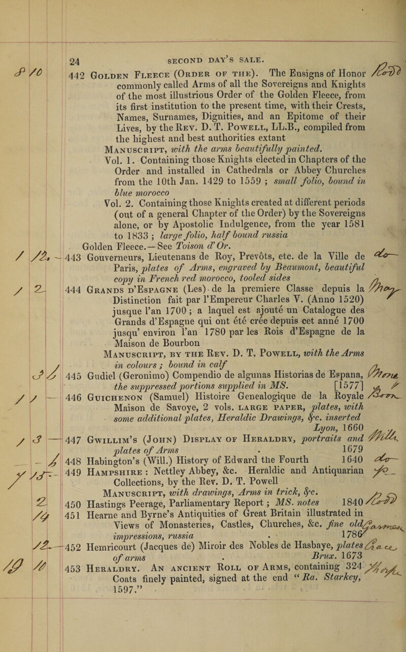 /l/i. // / &lt;3 — \ - / vjt'- i2. y£~ /jP ^ 24 SECOND day’s sale. commonly called Arms of all the Sovereigns and Knights of the most illustrious Order of the Golden Fleece, from its first institution to the present time, with their Crests, Names, Surnames, Dignities, and an Epitome of their Lives, by the Rev. D. T. Powell, LL.B., compiled from the highest and best authorities extant Manuscript, with the arms beautifully painted. Vol. 1. Containing those Knights elected in Chapters of the Order and installed in Cathedrals or Abbey Churches from the 10th Jan. 1429 to 1559 ; small folio^ hound in blue morocco Vol. 2- Containing those Knights created at different periods (out of a general Chapter of the Order) by the Sovereigns alone, or by Apostolic Indulgence, from the year 1581 to 1833 ; large folio, half bound russia Golden Fleece.—See Toison d'Or. 443 Gouverneurs, Lieutenans de Roy, Prevots, etc. de la Ville de Paris, plates of Arms, engraved by Beaumont, beautiful copy in French red morocco, tooled sides 444 Grands d’Espagne (Les)‘de la premiere Classe depuis la Distinction fait par I’Empereur Charles V. (Anno 1520) jusque Tan 1700 ; a laquel est ajoute un Catalogue des Grands d’Espagne qui ont ete cree depuis cet anne 1700 jusqu’environ Pan 1780 paries Rois d’Espagne de la Maison de Bourbon Manuscript, by the Rev. D. T. Powell, with the Arms in colours ; bound in calf ^ 445 Gudiel (Geronimo) Compendio de algunas Historiasde Espana, the suppressed portions supplied in MS. [1577] ^ 446 Guichenon (Samuel) Histoire Genealogique de la Royale Maison de Savoye, 2 vols. large paper, plates, with ‘ some additional plates, Heraldic Drawings, ^c. inserted Lyon, 1660 . . 447 Gwillim’s (John) Display of Heraldry, portraits and plates of Arms . 1679 448 Habington’s (Will.) History of Edward the Fourth 1640 — 449 Hampshire : Nettley Abbey, &amp;c. Heraldic and Antiquarian Collections, by the Rev. D. T. Powell Manuscript, with drawings. Arms in trick, ^c. ^ ^ 450 Hastings Peerage, Parliamentary Report; MS. notes 451 Hearne and Byrne’s Antiquities of Great Britain illustrated in Views of Monasteries, Castles, Churches, &amp;c. fine impressions, russia • 452 Hemricourt (Jacques de) Miroir des Nobles de Hasbaye, co of arms . Brux. 1673 453 Heraldry. An ancient Roll of Arms, containing Coats finely painted, signed at the end ‘‘ Ba. Starkey, A 1597.” 'A i 1