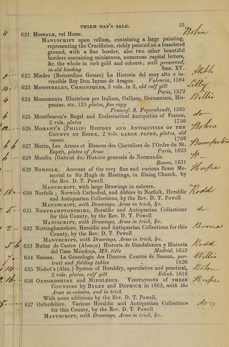 621 /A I i ' + 022 623 624 625 626 627 628 629 /n^-630 631 632 633 634 635 636 637 Missale, vel Horse. , . Manuscript upon vellum, containing a large painting, representing the Crucifixion, richly painted on a tesselated ground, with a fine border, also two other beautiful borders containing miniatures, numerous capital letters, &amp;c. the whole in rich gold and colours ; well preservedy in old binding . Ssec. XV. Miedes (Bernardino Gomez) La Historia del muy alto e in¬ vincible Bey Don layme de Aragon Valencia^ 1584 Monstrelet, Chroniques, 3 vols. in 2, old calf gilt Paris, 1572 Monumenta Illustrium per Italiam, Galliam, Germaniam, His- panias, etc. 125 plates, fne copy Franco/. S. Feyerahendt, 1585 Montfaucon’s Regal and Ecclesiastical Antiquities of France, 2 No\^, plates . 1750 Morant’s (Philip) History and Antiouities of the . County of Essex, 2 vols. large paper, plates, old russia . . 1768 Morin, Les Armes et Blasons des Chevaliers de I’Ordre du St. plates of A?'’ms . Paris, 1623 Moulin (Gabriel du) Histoire generale de Normandie Pouen, 1631 Norfolk. Account of the very fine and curious Brass Me¬ morial to Sir Hugh de Hastings, in Elsing Church, by the Rev. D. T. Powell Manuscript, with large Drawings in colours. Norfolk ; Norwich Cathedral, and Abbies in Norfolk, Heraldic and Antiquarian Collections, by the Rev. D. T. Powell Manuscript, with Prawings, Arms in trick, ^c. Northamptonshire, Heraldic and Antiquarian Collections for this County, by the Rev. D. T. Powell Manuscript, with Drawings, Arms in trick, ^c. Nottinghamshire, Heraldic and Antiquarian Collections for this County, by the Rev. D. T. Powell Manuscript, with Drawings, Arms in trick, ^c. Nunez de Castro (Alon9o) Historia de Guadalaxara y Historia del Casa Mendoza, MS. title Madrid, 1653 Nassau. La Genealogie des Illustres Comtes de Nassau, por¬ trait and folding tables . 1620 Nisbet’s (Alex.) System of Heraldry, speculative and practical, 2 \o\s,. plates, calf gilt Edinb. 1816 Oxfordshire and Middlesex. Visitations of these Counties by Ryley and Dethick in 1555, with the Arms in colours, and in trick With some additions by the Rev. D. T. Powell. Oxfordshire. Various Heraldic and Antiquarian Collections for this County, by the Rev. D. T. Powell Manuscript, with Drawings, Arms in trick, ^c.