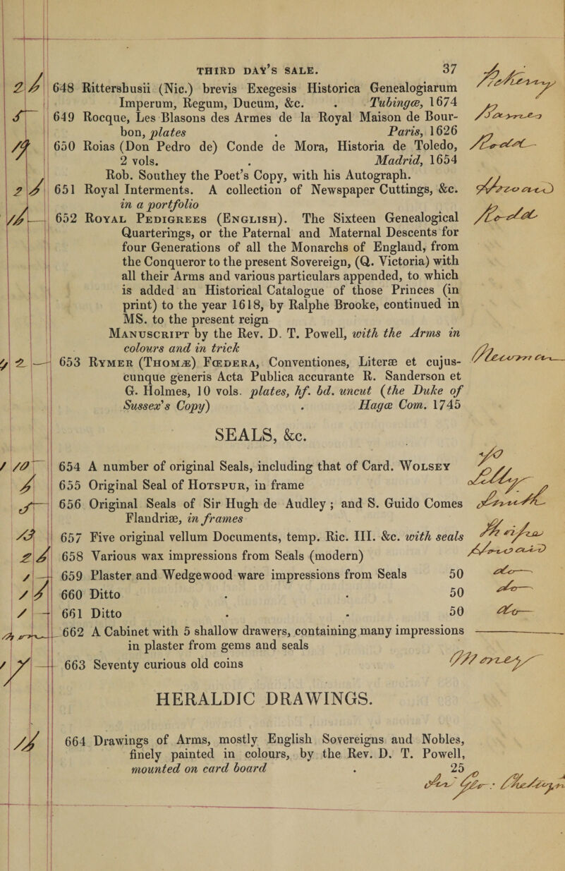 / i 648 Rittershusii (Nic.) brevis Exegesis Historica Genealogiarum Imperum, Regum, Ducum, &amp;c. . TuhingcB, 1674 649 Rocque, Les Blasons des Armes de la Royal Maison de Bour¬ bon, . Paris, 1626 650 Roias (Don Pedro de) Conde de Mora, Historia de Toledo, 2 vols. . Madrid, 1654 Rob. Southey the Poet’s Copy, with his Autograph. 651 Royal Interments. A collection of Newspaper Cuttings, &amp;c. in a 'portfolio 652 Royal Pedigrees (English). The Sixteen Genealogical Quarterings, or the Paternal and Maternal Descents for four Generations of all the Monarchs of England, from the Conqueror to the present Sovereign, (Q. Victoria) with all their Arms and various particulars appended, to which is added an Historical Catalogue of those Princes (in print) to the year 1618, by Ralphe Brooke, continued in MS. to the present reign Manuscript by the Rev. D. T. Powell, with the Arms in colours and in trick 653 Rymer (Thom^) Fcedera, Conventiones, Literae et cujus- cunque generis Acta Publica accurante R. Sanderson et G. Holmes, 10 vols. plates, hf. bd. uncut {the Puke of Sussex's Copy) . Hagce Com. 1745 / 7^7 . SEALS, &amp;c. 654 A number of original Seals, ineluding that of Card. Wolsey 655 Original Seal of Hotspur, in frame 656 Original Seals of Sir Hugh de Audley ; and S. Guido Comes Flandriae, in frames 657 Five original vellum Documents, temp. Ric. III. &amp;c. with seals 658 Various wax impressions from Seals (modern) 659 Plaster and Wedgewood ware impressions from Seals 50 660 Ditto . . 50 661 Ditto . - 50 662 A Cabinet with 5 shallow drawers, containing many impressions in plaster from gems and seals 663 Seventy curious old coins ^- HERALDIC DRAWINGS. 664 Drawings of Arms, mostly English Sovereigns and Nobles, finely painted in colours, by the Rev. D. T. Powell, mounted on card hoard . 25 ir