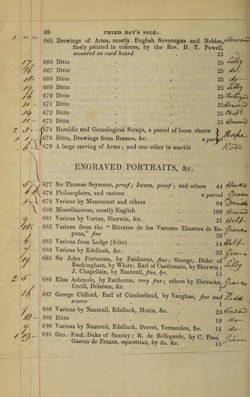 / 665 Drawings of Arms, mostly English Sovereigns and Nobles, finely painted in colours, by the Rev. D. T. Powell, mounted on card hoard . 25 666 Ditto . 25 667 Ditto . . 25 25 25 668 Ditto 669 Ditto 670 Ditto 671 Ditto 672 Ditto 673 Ditto 0^0 My 25 25/An&lt;jc&gt;^^ 2o^uJ~ 25 '674 Heraldic and Genealogical Scraps, a parcel of loose sheets \ ^ J 675 Ditto, Drawings from Brasses, &amp;c. . apar\el 576 A large carving of Arms ; and one other in marble ENGRAVED PORTRAITS, &amp;c. CCA*^ Sir Thomas Seymour, _proq/’y Juxon, proof; and others 44 Philosophers, and various . a parcel Various by Moncornet and others . §4 Miscellaneous, mostly English . lOQ Various by Vertue, Sherwin, &amp;c. . 2I Various from the “ Ritratos de los Varones Illustres de Es- pana,” fine . . 29 ^ V arious from Lodge (folio) 14 Various by Edelinck, &amp;c. . . ' 33 Sir John Fortescue, by Faithorne,/wcy George, Duke of 686 687 o 688 689 690 691 unu roriescue, oy raitnorne, George, Duke of /=&gt;/ Buckingham, by White; Earl of Castlemain, by Sherwin ; J. Chapellain, by Nanteuil,^c. . 15 Elias Ashmole, by Faithorne, very fine; others by Elstracke, Cecill, Delaram, &amp;c. . George Clifford, Earl of Cumberland, by Vaughan, fine and scarce . , 1 Various by Nanteuil, Edelinck, Morin, &amp;c. . 23 • . 19 — \arious by Nanteuil, Edelinck, Drevet, Vermeulen, &amp;:c. 15
