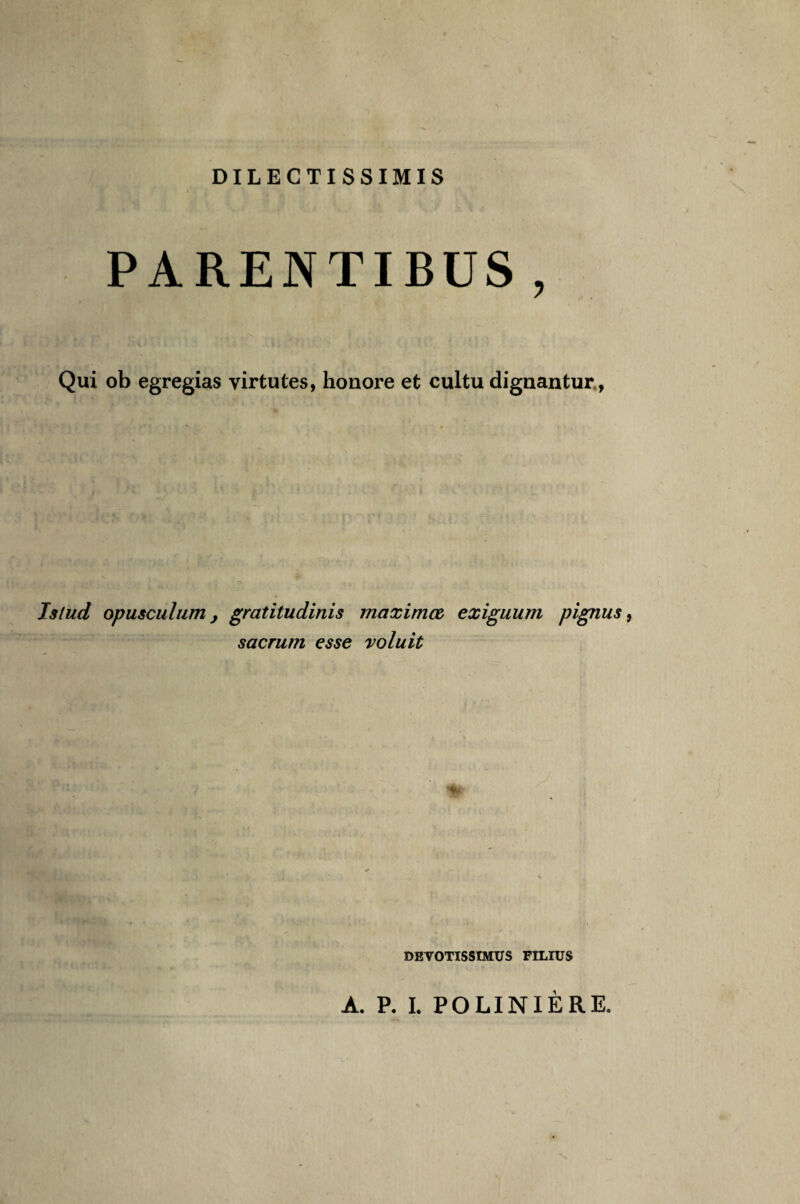 DILECTISSIMIS PARENTIBUS , Qui ob egregias yirtutes, honore et cultu dignantur, Jslud opusculum, gratitudinis maximœ exiguum pignus, sacrum esse voluit DEVOTISSTMUS FILIUS A. P. I. POLINIÈRE.
