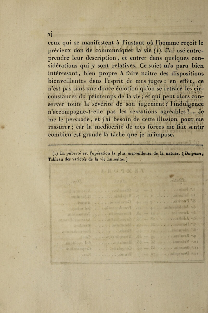 ▼i ceux qui se manifestent à l’instant où l’homme reçoit le précieux don de communiquer la vie (i). J’ai osé entre¬ prendre leur description , et entrer dans quelques con¬ sidérations qui y sont relatives. Ce sujet m’a paru bien intéressant, bien propre à faire naître des dispositions bienveillantes dans l’esprit de mes juges : en effet, ce n’est pas sans une douce émotion qu’on se retrace les cir¬ constances du printemps de la vie ; et qui peut alors con¬ server toute la sévérité de son jugement? l’indulgence n’accompagne-t-elle pas les sensations agréables ?.... Je me le persuade, et j’ai besoin de cette illusion pour me rassurer ; car la médiocrité de mes forces me fait sentir combien est grande la tâche que je m’impose. (1) La puberté est l’opération la plus merveilleuse de la nature. (Daignan, Tableau des variétés de la vie humaine. ) < 1 * c i ( ryh .n i<4