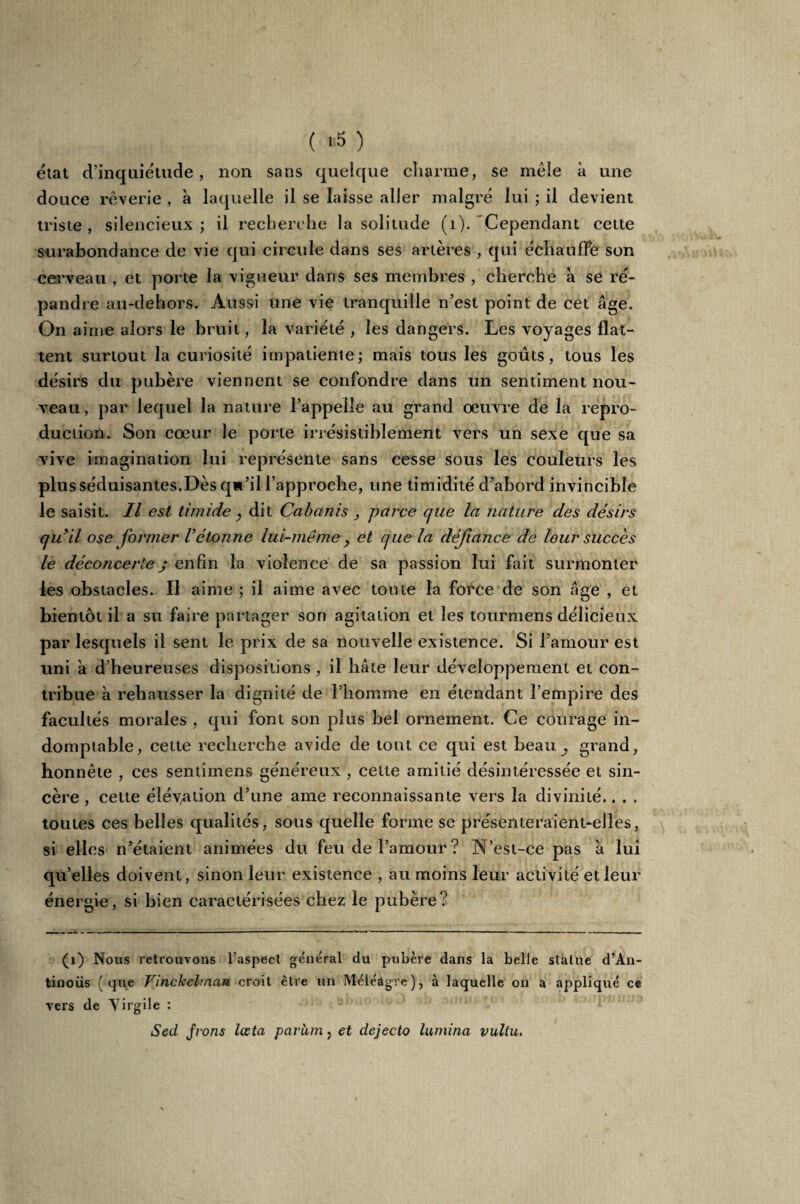 ( “5 ) état d’inquiétude, non sans quelque charme, se mêle à une douce rêverie , à laquelle il se laisse aller malgré lui ; il devient triste , silencieux ; il recherche la solitude (1). Cependant cette surabondance de vie qui circule dans ses artères , qui échauffe son cerveau , et porte la vigueur dans ses membres , cherche à se ré¬ pandre au-dehors. Aussi une vie tranquille n’est point de cet âge. On aime alors le bruit, la variété , les dangers. Les voyages flat¬ tent surtout la curiosité impatiente; mais tous les goûts, tous les désirs du pubère viennent se confondre dans un sentiment nou¬ veau, par lequel la nature l’appelle au grand oeuvre de la repro¬ duction. Son cœur le porte irrésistiblement vers un sexe que sa vive imagination lui représente sans cesse sous les couleurs les plus séduisantes.Dès qw’il l’approche, une timidité d’abord invincible le saisit. Il est timide, dit Cabanis, parce cjue la nature des désirs cju’il ose foi'/ner Vétonne lui-même y et que la défiance de leur succès le déconcertej enfin la violence de sa passion lui fait surmonter les obstacles. Il aime ; il aime avec toute la force de son âge , et bientôt il a su faire partager son agitation et les tourmens délicieux par lesquels il sent le prix de sa nouvelle existence. Si l'amour est uni a d’heureuses dispositions , il hâte leur développement et con¬ tribue à rehausser la dignité de l’homme en étendant l’empire des facultés morales , qui font son plus bel ornement. Ce courage in¬ domptable, celte recherche avide de tout ce qui est beau ^ grand, honnête , ces sentimens généreux , cette amitié désintéressée et sin¬ cère , cette élévation d’une ame reconnaissante vers la divinité.. . . toutes ces belles qualités, sous quelle forme se présenteraient-elles, si elles n’étaient animées du feu de l’amour? N’est-ce pas à lui qu’elles doivent, sinon leur existence , au moins leur activité et leur énergie, si bien caractérisées chez le pubère? (1) Nous retrouvons l'aspect général du pubère dans la belle statue d’An- tinoüs (que Vinchehnau croit être un Méléagrc), à laquelle on a appliqué ce vers de Virgile : Sed jrons lœta parum, et dejecto lumina vuliu.