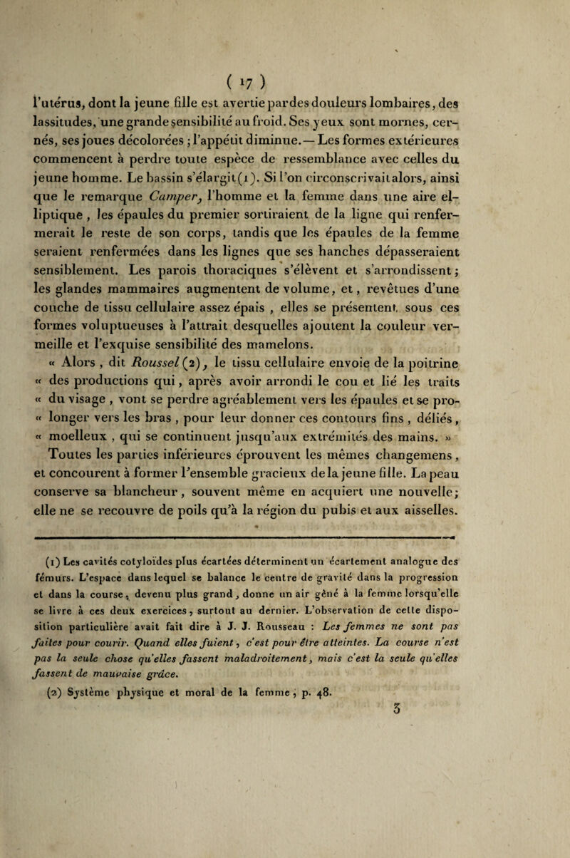 ( *7 ) l’utérus, dont la jeune fille est avertie pardes douleurs lombaires, des lassitudes, une grande sensibilité au froid. Ses jeux sont mornes, cer¬ nés, ses joues décolorées ; l’appétit diminue. — Les formes extérieures commencent à perdre toute espèce de ressemblance avec celles du jeune homme. Le bassin s’élargit(j). Si l’on circonscrivaitalors, ainsi que le remarque Camper, l’homme et la femme dans une aire el¬ liptique , les épaules du premier sortiraient de la ligne qui renfer¬ merait le reste de son corps, tandis que les épaules de la femme seraient renfermées dans les lignes que ses hanches dépasseraient sensiblement. Les parois thoraciques s’élèvent et s’arrondissent ; les glandes mammaires augmentent de volume, et, revêtues d’une couche de tissu cellulaire assez épais , elles se présentent, sous ces formes voluptueuses à l’attrait desquelles ajoutent la couleur ver¬ meille et l’exquise sensibilité des mamelons. « Alors , dit Roussel (2) , le tissu cellulaire envoie de la poitrine « des productions qui, après avoir arrondi le cou et lié les traits « du visage , vont se perdre agréablement vers les épaules et se pro- « longer vers les bras , pour leur donner ces contours fins , déliés, « moelleux , qui se continuent jusqu’aux extrémités des mains. » Toutes les parties inférieures éprouvent les mêmes changemens, et concourent à former Tensemble gracieux delà jeune fille. La peau conserve sa blancheur, souvent même en acquiert une nouvelle; elle ne se recouvre de poils qu’à la région du pubis et aux aisselles. (1) Les cavités cotyloïdes plus écartées déterminent un écartement analogue des fémurs. L’espace dans lequel se balance le centre de gravité dans la progression et dans la course, devenu plus grand, donne un air gêné à la femme lorsqu’elle se livre à ces deux exercices, surtout au dernier. L’observation de celte dispo¬ sition particulière avait fait dire à J. J. Rousseau : Les femmes ne sont pas faites pour courir. Quand elles fuient, cest pour être atteintes. La course n’est pas la seule chose quelles fassent maladroitement, mais cest la seule quelles fassent de mauvaise grâce. (2) Système physique et moral de la femme , p. 48.