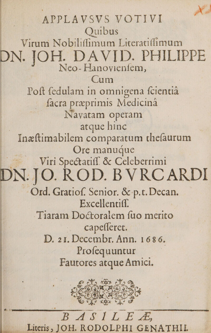 APPLAVSVS VOTIVI Quibus Virum Nobiliilïmum Literati (fimum DN. JOH. DAVID. PHILIPPE ® XT &amp; Ï—I -I i-Λ Ι~Λ. T 7 Ϊ i Î'V^ Neo- Hanovicniem, Cu m Poil feduiam in omnigena icientiâ iàcra præprimis Medicinâ Navatam operam atque hinc Inaeftimabilem comparatum thefaurum Ore manuque Viri SpedatiiT &amp; Celeberrimi DN. J O. ROD. B V RC ARDI v-V 1 · /S /> \ cr^. Ord. Grati ofi Senior. &amp; p.t.Decan. Excellentiff. Tiaram Dobtoralem fuo merito capeileret. D. 2i.Decembr. Ann. 1686 Profequuntur Fautores atque Amici. B A S 1 L E Æ, Literis, JOH. RODOLPHI GfiNATHIL