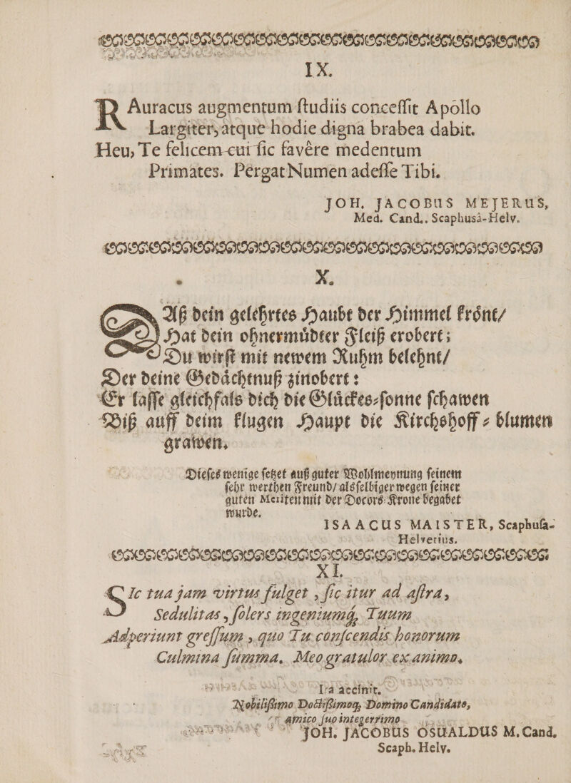 IX RAuracus augmentum ftudiis conxeffit Apollo Largiter, atque hodie digna brabea dabit. Heu>Te fehcenvetnlic favêre medentum Primates. PergatNumenadeiTeTibi. JOH, JACOB11S ME JE RUS» Med. Cind.. Scaphusâ-Helv. X. öcitt geieÇrtee Ratite ter Syimmd frdnf/ t beut ofjsiermdtier $ietfj erobert ; Su tbtrjï mit r.etoem DCu§m belehnt/ Ser Deine ©etdcljtnufj imobert : (£r (affe gietcbfaie tieft t te @idcfeeifbuM fcfjattJitt $Si(? <tuff beim fingen #aupt tic Âtrc^ô^off # bfumeti gratoem 2)tefe£ wenige fe^et «unguterÎStoWnwmmg feinem fei)t’ n?erii)cn ftreunb/ aiéfei&amp;iger wegen feiner guten Mciiteimitt î>er £>ocoré ^roue begobet butDe. ISA A CUS MA ISTER, ScspEufe- HeWerius. <SC5ÖS3e5ß3ÖSSÖS5 (SßXSGKSSX^SS^ XI. Sic tua jam virtus fulget ^(icitur ad aßra, Sedulitas ^ fio 1er s ingenium^ Tu um jLdgeriunt grefium > quo Tu conjcendis honorum Culmina fit mm a. Meo gratulor exanimo4 ft ·? I^V,’ ^ | , ,s ^ Viy ( . t Ira aednit. 2{obuißmo Dottißimofy Domino Candidate, 'J amico juointegerrimo ê ^ JOH. JACÔBUS OSUALDUS M.Cand. Scapb/Heiv. ,:/;i : ■ r ^ ΜΓ5Ρ 11 <■