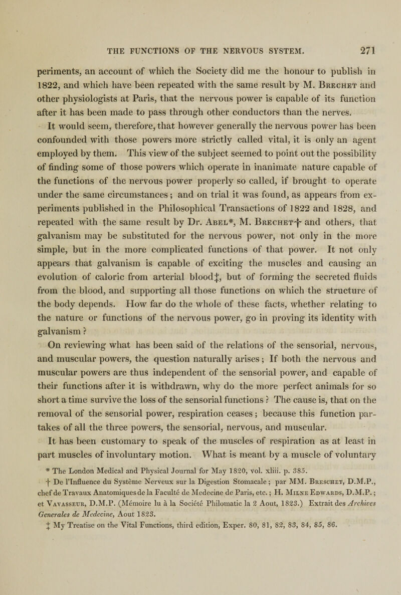 periments, an account of which the Society did me the honour to publish in 1822, and which have been repeated with the same result by M. Brechet and other physiologists at Paris, that the nervous power is capable of its function after it has been made to pass through other conductors than the nerves. It would seem, therefore, that however generally the nervous power has been confounded with those powers more strictly called vital, it is only an agent employed by them. This view of the subject seemed to point out the possibility of finding some of those powers which operate in inanimate nature capable of the functions of the nervous power properly so called, if brought to operate under the same circumstances ; and on trial it was found, as appears from ex¬ periments published in the Philosophical Transactions of 1822 and 1828, and repeated with the same result by Dr. Abel*, M. Brechet'J'* and others, that galvanism may be substituted for the nervous power, not only in the more simple, but in the more complicated functions of that power. It not only appears that galvanism is capable of exciting the muscles and causing an evolution of caloric from arterial bloodj, but of forming the secreted fluids from the blood, and supporting all those functions on which the structure of the body depends. How far do the whole of these facts, whether relating to the nature or functions of the nervous power, go in proving its identity with galvanism ? On reviewing what has been said of the relations of the sensorial, nervous, and muscular powers, the question naturally arises ; If both the nervous and muscular powers are thus independent of the sensorial power, and capable of their functions after it is withdrawn, why do the more perfect animals for so short a time survive the loss of the sensorial functions ? The cause is, that on the removal of the sensorial power, respiration ceases; because this function par¬ takes of all the three powers, the sensorial, nervous, and muscular. It has been customary to speak of the muscles of respiration as at least in part muscles of involuntary motion. What is meant by a muscle of voluntary * The London Medical and Physical Journal for May 1820, vol. xliii. p. 385. 4- De l’lnfluence du Systeme Nerveux sur la Digestion Stomacale ; par MM. Breschet, D.M.P., chef de Travaux Anatomiques de la Faculte de Medecine de Paris, etc.; H. Milne Edwards, D.M.P.; et Vavasseur, D.M.P. (Memoire lu a la Societe Philoraatic la 2 Aout, 1823.) Extrait des Archives Generates de Medecine, Aout 1823. f My Treatise on the Vital Functions, third edition, Exper. 80, 81, 82, 83, 84, 85, 86.