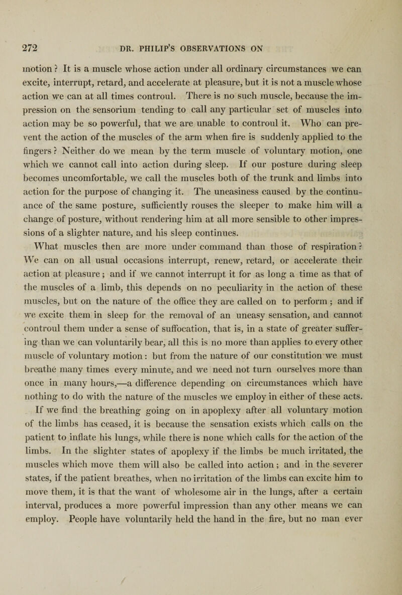 motion ? It is a muscle whose action under all ordinary circumstances we can excite, interrupt, retard, and accelerate at pleasure, but it is not a muscle whose action we can at all times controul. There is no such muscle, because the im¬ pression on the sensorium tending to call any particular set of muscles into action may be so powerful, that we are unable to controul it. Who can pre¬ vent the action of the muscles of the arm when fire is suddenly applied to the fingers ? Neither do we mean by the term muscle of voluntary motion, one which we cannot call into action during sleep. If our posture during sleep becomes uncomfortable, we call the muscles both of the trunk and limbs into action for the purpose of changing it. The uneasiness caused by the continu¬ ance of the same posture, sufficiently rouses the sleeper to make him will a change of posture, without rendering him at all more sensible to other impres¬ sions of a slighter nature, and his sleep continues. What muscles then are more under command than those of respiration ? We can on all usual occasions interrupt, renew, retard, or accelerate their action at pleasure; and if we cannot interrupt it for as long a time as that of the muscles of a limb, this depends on no peculiarity in the action of these muscles, but on the nature of the office they are called on to perform ; and if we excite them in sleep for the removal of an uneasy sensation, and cannot controul them under a sense of suffocation, that is, in a state of greater suffer¬ ing than we can voluntarily bear, all this is no more than applies to every other muscle of voluntary motion: but from the nature of our constitution we must breathe many times every minute, and we need not turn ourselves more than once in many hours,—a difference depending on circumstances which have nothing to do with the nature of the muscles we employ in either of these acts. If we find the breathing going on in apoplexy after all voluntary motion of the limbs has ceased, it is because the sensation exists which calls on the patient to inflate his lungs, while there is none which calls for the action of the limbs. In the slighter states of apoplexy if the limbs be much irritated, the muscles which move them will also be called into action; and in the severer states, if the patient breathes, when no irritation of the limbs can excite him to move them, it is that the want of wholesome air in the lungs, after a certain interval, produces a more powerful impression than any other means we can employ. People have voluntarily held the hand in the fire, but no man ever