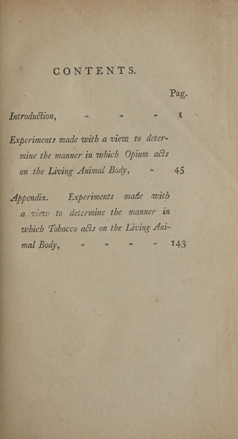 / CONTENTS. Pag. IntroduBion, 'Experiments made with a view to deter- mine the manner in which Opium aas on the Living Animal Body, - 45 Appendix, Experiments made with a view to determine the manner in which T^obacco adds on the Living Ani¬ mal Body, - *• - ^ ^43