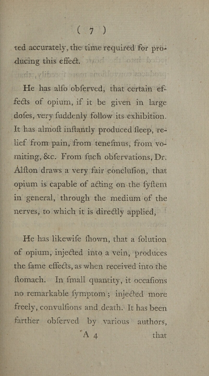 ted accurately, the time required for pro¬ ducing this effeft. •f I ■ >. 1- r* ^ r; He has alfo obferved, that certain ef¬ fects of opium, if it be given in large dofes, very fuddenly follow its exhibition. It has almoft inftantly produced fleep, re¬ lief from pain,’from tenefmus, from vo¬ miting, &c. From fuch obfervations, Dr. Alfton draws a very fair conclufion, that opium is capable of ading onuhe fyftem in general, through the medium of the nerves, to which it is diredly applied, He has likewife lliown, that a folution of opium, injeded into a vein, produces the fame effeds, as when received into the flomach. In fmall quantity, it occafions no remarkable fymptom; injeded more freely, convulfions and.death. It has been farther obferved by various authors, A 4 that