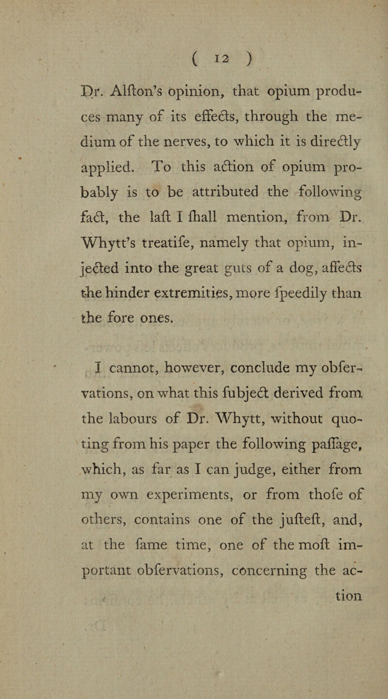 Dr. Alfton’s opinion, that opium produ¬ ces many of its eflfedls, through the me¬ dium of the nerves, to which it is direftly applied. To this action of opium pro¬ bably is to be attributed the following fa6l, the laft I fliall mention, from Dr. Whytt’s treatife, namely that opium, in- jefted into the great guts of a dog, affedls the hinder extremities, more fpeedily than the fore ones, r ■' I cannot, however, conclude my obfer- vations, on what this fubjed; derived from the labours of Dr. Whytt, without quo¬ ting from his paper the following paflage, which, as far as I can judge, either from my own experiments, or from thofe of others, contains one of the jufteft, and, at the fame time, one of the moft im¬ portant obfervations, concerning the ac- . tion