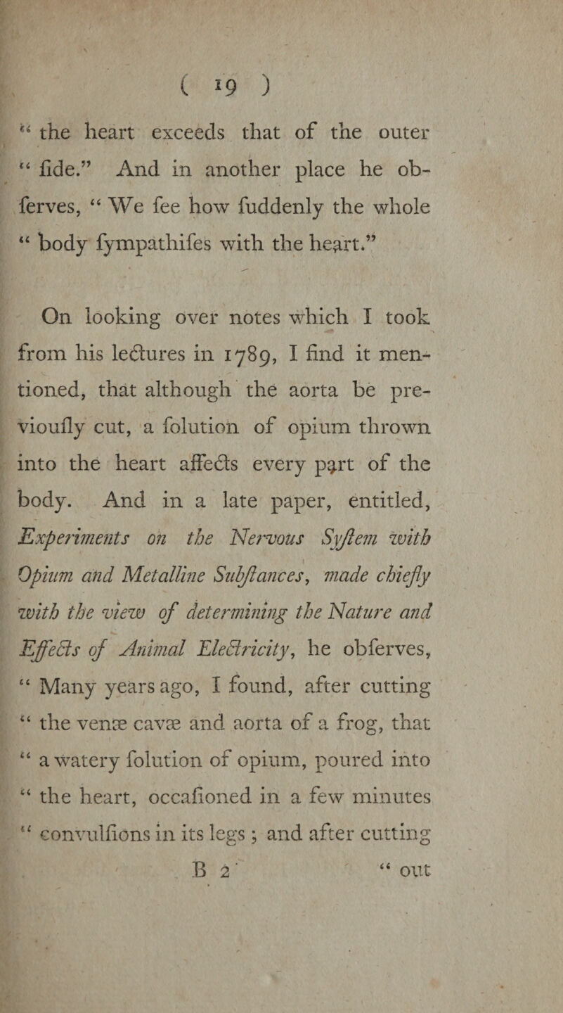 the heart exceeds that of the outer ilde.” And in another place he ob- ferves, ‘‘We fee how fuddenly the whole “ body fympathifes with the heart.” * ^ On looking over notes which I took from his lectures in 1789, I find it men- tioned, that although the aorta be pre- vioufly cut, a folution of opium thrown into the heart affedls every part of the body. And in a late paper, entitled, Experments on the Nervous Syjiem with \ Opium and Metalline Subjlances, made chiefly with the view of determining the Nature and Effects of Animal EleSricity, he obferves, “ Many years ago, I found, after cutting “ the vense cavae and aorta of a frog, that “ a watery folution of opium, poured into “ the heart, occafioned in a few minutes “ Gonvulfions in its legs; and after cutting B 2 out