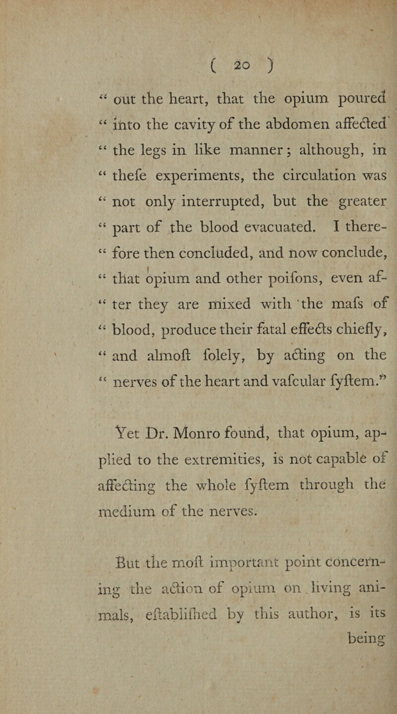 “ out the heart, that the opium poured “ into the cavity of the abdomen affefted “ the legs in like manner; although, in thefe experiments, the circulation was “ not only interrupted, but the greater part of the blood evacuated, I there- fore then concluded, and now conclude, that opium and other poifons, even af- ^ ter they are mixed with 'the mafs of blood, produce their fatal effeds chiefly, ‘‘ and almoft folely, by afting on the '' nerves of the heart and vafcular fyftem/’ Yet Dr. Monro found, that opium, ap¬ plied to the extremities, is not capable of affedling the whole fyftem through the medium of the nerves. I But the moft important point concern¬ ing the aftion of opium on . living ani¬ mals, eilablifned by this author, is its being