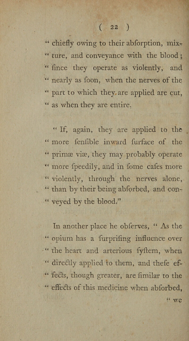 “ chiefly owing to their abforption, mix- ture, and conveyance with the blood i fince they operate as violently, and nearly as foon, when the nerves of the part to which they.are applied are cut, “ as when they are entire. If, again, they are applied to the more fenfible inward furface of the ‘‘ primse viae, they may probably operate more fpeedily, and in fome cafes more ‘‘ violently, through the nerves alone, ‘‘ than by their being abforbed, and con- veyed by the blood.” In another place he obferves, As the “ opium has a furpriflng influence over “ the heart and arterious fyftem, when “ direflly applied to them, and thefe ef- ‘‘ feds, though greater, are fimilar to the '' effeds of this m_edicine when abforbed,