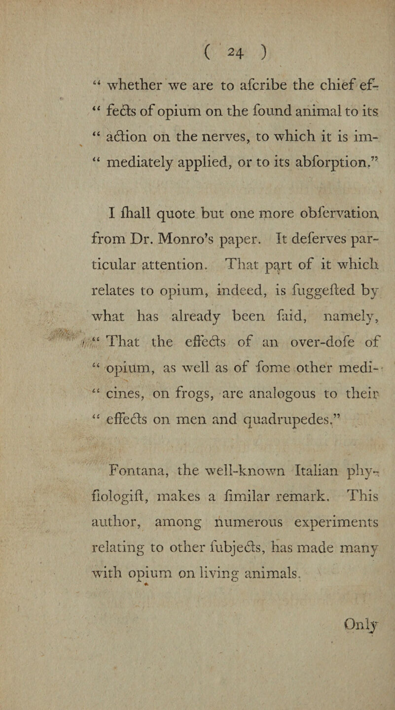 whether we are to afcribe the chief ef- \ feds of opium on the found animal to its ‘‘ adion on the nerves, to which it is im~ mediately applied, or to its abforption,’^ I ftiall quote but one more obfervatioA from Dr. Monro’s paper. It deferves par¬ ticular attention. That p^rt of it which relates to opium, indeed, is fuggefted by what has already been faid, namely, . “ That the efteds of an over-dofe of opium, as well as of fome other medi-' “ cines, on frogs, are analogous to their effeds on men and quadrupedes.” Fontana, the well-known Italian pliy- fiologift, makes a iimilar remark. This author, among numerous experiments relating to other fubjeds, has made many with opium on living animals. jk O Onij