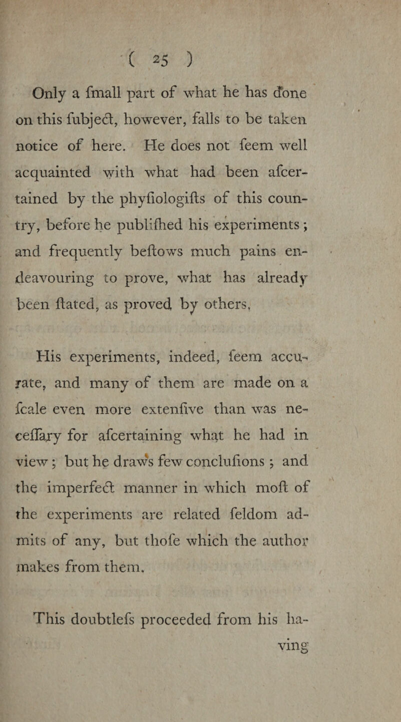 Only a fmall part of what he has done on this fubjed:, however, falls to be taken notice of here. He does not feem well acquainted with what had been afcer- tained by the phyfiologifts of this coun¬ try, before he publifhed his experiments ; and frequently beftows much pains en¬ deavouring to prove, what has already been dated, as proved by others, His experiments, indeed, feem accu-^ rate, and many of them are made on a fcale even more extenllve than was ne- ceflajry for afcertaining what he had in view; but he draws few concluhons; and the imperfedh manner in which mod of the experiments are related feldom ad¬ mits of any, but thofe which the author makes from them. This doubtlefs proceeded from his ha¬ ving