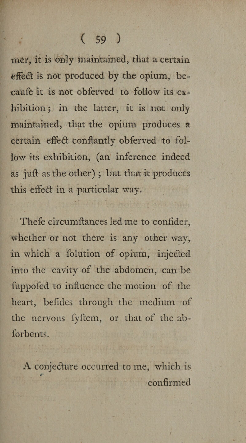 m^r, it is dnly maintained, that a certain efFed is not produced by the opium, be- caufe it is not obferved to follow its ex- « hibitipn; in the latter, it is not only maintained, that the opium produces a certain efFe6t conftantly obferved to fol¬ low its exhibition, (an' inference indeed as juft as the other) ; but that it produces this effeft in a particular way* Thefe circumftances led me to confider, whether or not there is any other way, in which a folution of opium, injeded into the cavity of the abdomen, can be fuppofed to influence the motion of the heart, befides through the medium of the nervous fyftem, or that of the ab- forbents* A conjedure occurred to me, which is 0- confirmed f