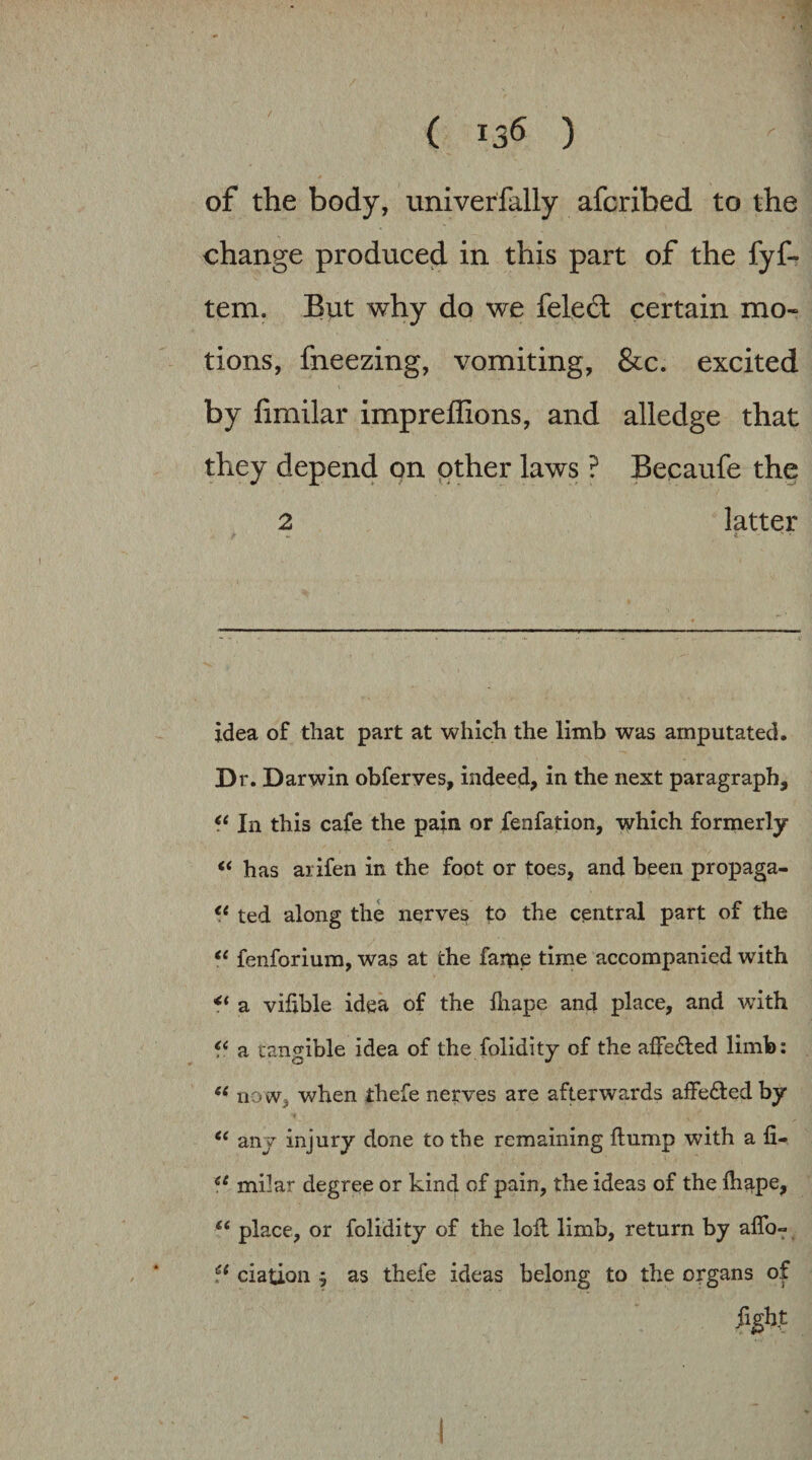 of the body, univerfally afcribed to the change produced in this part of the fyf- tem. But why do we feledl certain mo« tions, fneezing, vomiting, &c. excited by fimilar impreffions, and alledge that they depend on other laws ? Becaufe the 2 latter idea of that part at which the limb was amputated. Dr. Darwin obferves, indeed, in the next paragraph. In this cafe the pain or fenfation, which formerly ‘‘ has arifen in the foot or toes, and been propaga- ted along the nerves to the central part of the ‘‘ fenforium, was at the fame time accompanied with ** a vihble idea of the lliape and place, and with f‘ a tangible idea of the folidity of the affe£led limb: now, when thefe nerves are afterwards affeded by any injury done to the remaining flump with a fi- milar degree or kind of pain, the ideas of the fli^pe, place, or folidity of the lofl limb, return by aflb- ciation j as thefe ideas belong to the organs of figh|: