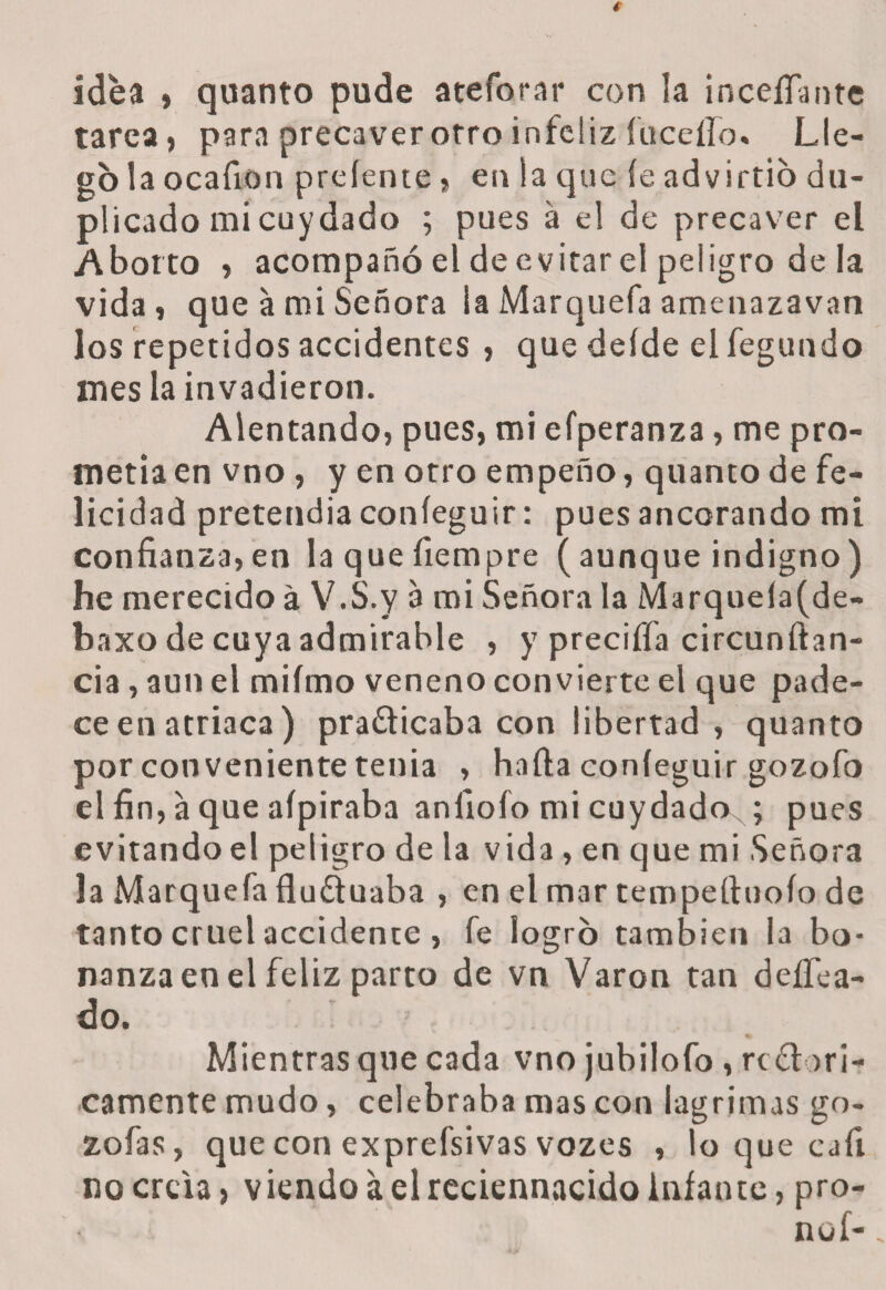 idea , quanto pude ateforar con la inceífiante tarea, para precaver otro infeliz íuceíío» Lle¬ go la ocafion preíente, en la que íe advirtió du¬ plicado mi cuydado ; pues á el de precaver el Aborto , acompañó el de evitar el peligro de la vida, que a mi Señora la Marquefa amenazavan los repetidos accidentes , que deíde el fegundo mes la invadieron. Alentando, pues, mi efperanza, me pro¬ metía en vno , y en otro empeño, quanto de fe¬ licidad pretendía coníeguir: pues ancorando mi confianza,en laquefiempre (aunque indigno) he merecido á V.S.y a mi Señora la Marqueía(de- baxo de cuya admirable , y preciffa circunftan- cia, aun el miímo veneno convierte el que pade¬ ce en atriaca) practicaba con libertad, quanto por conveniente tenia , halla coníeguir gozofo el fin, a que aípiraba anfiofo mi cuydadoN; pues evitando el peligro de la vida, en que mi Señora la Marquefa fluCtuaba , en el mar tempefluoío de tanto cruel accidente , fe logró también la bo¬ nanza en el feliz parto de vn Varón tan deifica¬ do. Mientras que cada vno jubilofo , re Ciúti¬ camente mudo, celebraba mas con lagrimas go- zofas, que con exprefsivas vozes , lo que cali no creta, viendo á el rcciennacido infante, pro¬ no!-
